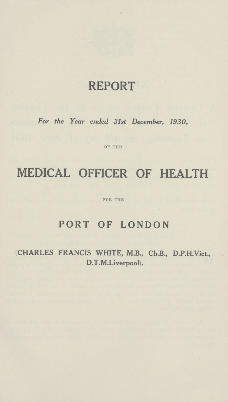 REPORT For the Year ended 31st December, 1930, of the MEDICAL OFFICER OF HEALTH for the PORT OF LONDON (CHARLES FRANCIS WHITE, M.B., Ch.B., D.P.H.Vict., D.T.M.Li verpool).