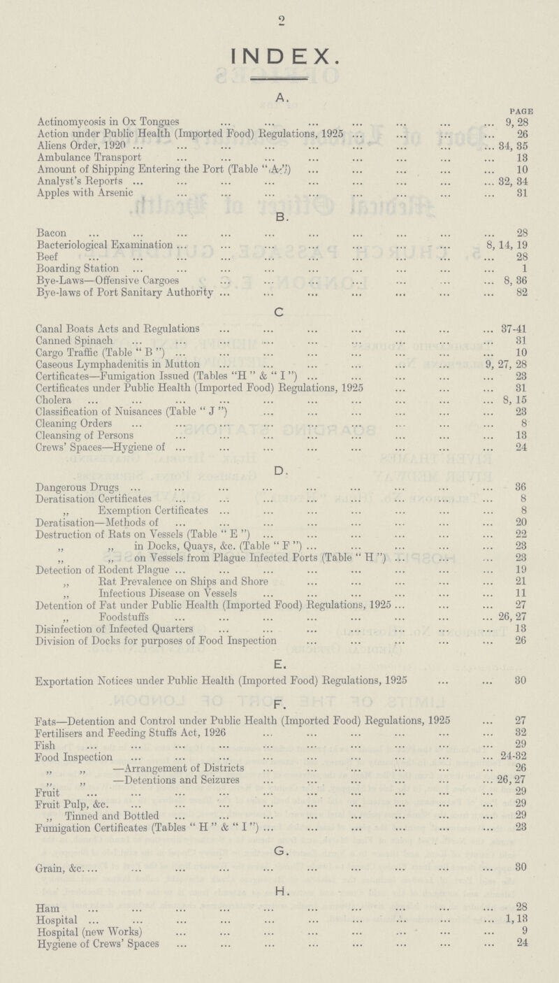 INDEX. A. page Actinomycosis in Ox Tongues 9,28 Action under Public Health (Imported Food) Regulations, 1925 26 Aliens Order, 1920 34, 35 Ambulance Transport 13 Amount of Shipping Entering the Port (Table (A%) 10 Analyst's Reports 32,34 Apples with Arsenic 31 B. Bacon 28 Bacteriological Examination 8,14,19 Beef 28 Boarding Station 1 Bye-Laws—Offensive Cargoes 8, 36 Bye-laws of Port Sanitary Authority 82 C Canal Boats Acts and Regulations 37-41 Canned Spinach 31 Cargo Traffic (Table B) 10 Caseous Lymphadenitis in Mutton 9,27, 28 Certificates—Fumigation Issued (Tables H &I ) 23 Certificates under Public Health (Imported Food) Regulations, 1925 31 Cholera 8, 15 Classification of Nuisances (Table  J) 23 Cleaning Orders 8 Cleansing of Persons 13 Crews'Spaces—Hygiene of 24 D. Dangerous Drugs 36 Deratisation Certificates 8 „ Exemption Certificates 8 Deratisation—Methods of 20 Destruction of Rats on Vessels (Table  E ) 22 „ ,, in Docks, Quays, &c. (Table  F) 23 „ ,, on Vessels from Plague Infected Ports (Table  H) 23 Detection of Rodent Plague 19 „ Rat Prevalence on Ships and Shore 21 „ Infectious Disease on Vessels 11 Detention of Fat under Public Health (Imported Food) Regulations, 1925 27 „ Foodstuffs 26,27 Disinfection of Infected Quarters 13 Division of Docks for purposes of Food Inspection 26 E. Exportation Notices under Public Health (Imported Food) Regulations, 1925 30 F. Fats—Detention and Control under Public Health (Imported Food) Regulations, 1925 27 Fertilisers and Feeding Stuffs Act, 1926 32 Fish 29 Food Inspection 24-32 „ „ —Arrangement of Districts 26 „ „ —Detentions and Seizures 26,27 Fruit 29 Fruit Pulp, &c 29 ,, Tinned and Bottled 29 Fumigation Certificates (Tables  H& I ) 23 G. Grain, &c 30 H. Ham 28 Hospital 1,13 Hospital (new Works) 9 Hygiene of Crews' Spaces 24