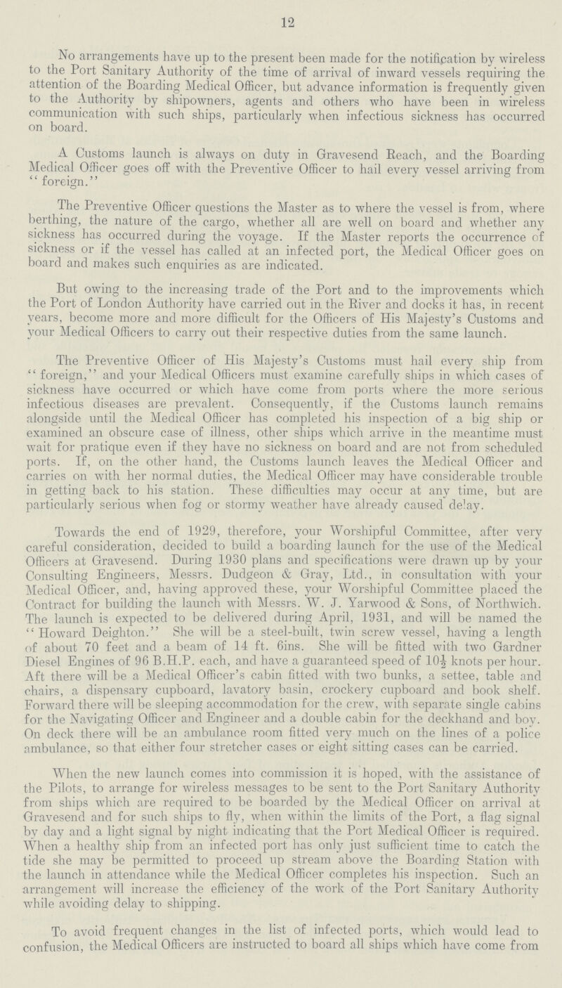 12 No arrangements have up to the present been made for the notifipation by wireless to the Port Sanitary Authority of the time of arrival of inward vessels requiring the attention of the Boarding Medical Officer, but advance information is frequently given to the Authority by shipowners, agents and others who have been in wireless communication with such ships, particularly when infectious sickness has occurred on board. A Customs launch is always on duty in Gravesend Reach, and the Boarding Medical Officer goes off with the Preventive Officer to hail every vessel arriving from  foreign. The Preventive Officer questions the Master as to where the vessel is from, where berthing, the nature of the cargo, whether all are well on board and whether any sickness has occurred during the voyage. If the Master reports the occurrence of sickness or if the vessel has called at an infected port, the Medical Officer goes on board and makes such enquiries as are indicated. But owing to the increasing trade of the Port and to the improvements which the Port of London Authority have carried out in the River and docks it has, in recent years, become more and more difficult for the Officers of His Majesty's Customs and your Medical Officers to carry out their respective duties from the same launch. The Preventive Officer of His Majesty's Customs must hail every ship from foreign, and your Medical Officers must examine carefully ships in which cases of sickness have occurred or which have come from ports where the more serious infectious diseases are prevalent. Consequently, if the Customs launch remains alongside until the Medical Officer has completed his inspection of a big ship or examined an obscure case of illness, other ships which arrive in the meantime must wait for pratique even if they have no sickness on board and are not from scheduled ports. If, on the other hand, the Customs launch leaves the Medical Officer and carries on with her normal duties, the Medical Officer may have considerable trouble in getting back to his station. These difficulties may occur at any time, but are particularly serious when fog or stormy weather have already caused delay. Towards the end of 1929, therefore, your Worshipful Committee, after very careful consideration, decided to build a boarding launch for the use of the Medical Officers at Gravesend. During 1930 plans and specifications were drawn up by your Consulting Engineers, Messrs. Dudgeon & Gray, Ltd., in consultation with your Medical Officer, and, having approved these, your Worshipful Committee placed the Contract for building the launch with Messrs. W. J. Yarwood & Sons, of Northwich. The launch is expected to be delivered during April, 1931, and will be named the  Howard Deighton. She will be a steel-built, twin screw vessel, having a length of about 70 feet and a beam of 14 ft. 6ins. She will be fitted with two Gardner Diesel Engines of 96 B.H.P. each, and have a guaranteed speed of 10½ knots per hour. Aft there will be a Medical Officer's cabin fitted with two bunks, a settee, table and chairs, a dispensary cupboard, lavatory basin, crockery cupboard and book shelf. Forward there will be sleeping accommodation for the crew, with separate single cabins for the Navigating Officer and Engineer and a double cabin for the deckhand and boy. On deck there will be an ambulance room fitted very much on the lines of a police ambulance, so that either four stretcher cases or eight sitting cases can be carried. When the new launch comes into commission it is hoped, with the assistance of the Pilots, to arrange for wireless messages to be sent to the Port Sanitary Authority from ships which are required to be boarded by the Medical Officer on arrival at Gravesend and for such ships to fly, when within the limits of the Port, a flag signal by day and a light signal by night indicating that the Port Medical Officer is required. When a healthy ship from an infected port has only just sufficient time to catch the tide she may be permitted to proceed up stream above the Boarding Station with the launch in attendance while the Medical Officer completes his inspection. Such an arrangement will increase the efficiency of the work of the Port Sanitary Authority while avoiding delay to shipping. To avoid frequent changes in the list of infected ports, which would lead to confusion, the Medical Officers are instructed to board all ships which have come from