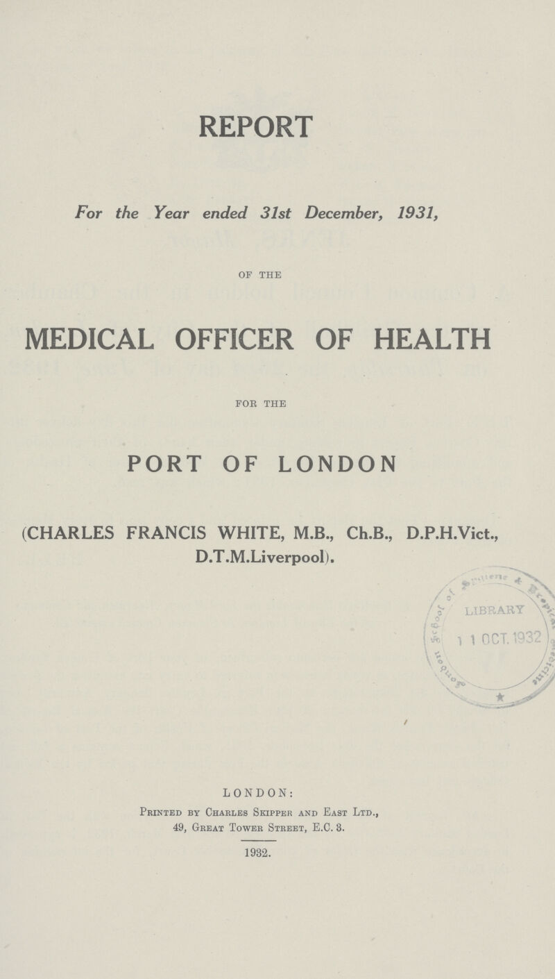 REPORT For the Year ended 31st December, 1931, of the MEDICAL OFFICER OF HEALTH for the PORT OF LONDON (CHARLES FRANCIS WHITE, M.B., Ch.B., D.P.H.Vict., D.T.M.Liverpool). LONDON: Printed by Chaeles Skipper and East Ltd., 49, Great Tower Street, E.C. 3. 1932.