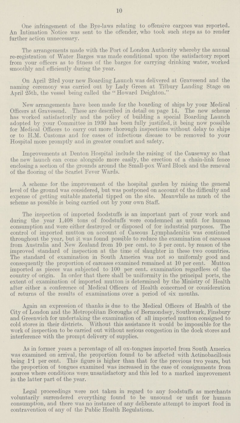 10 One infringement of the Bye-laws relating to offensive cargoes was reported. An Intimation Notice was sent to the offender, who took such steps as to render further action unnecessary. The arrangements made with the Port of London Authority whereby the annual re-registration of Water Barges was made conditional upon the satisfactory report from your officers as to fitness of the barges for carrying drinking water, worked smoothly and efficiently during the year. On April 23rd your new Boarding Launch was delivered at Gravesend and the naming ceremony was carried out by Lady Green at Tilbury Landing Stage on April 25th, the vessel being called the Howard Deighton. New arrangements have been made for the boarding of ships by your Medical Officers at Gravesend. These are described in detail on page 14. The new scheme has worked satisfactorily and the policy of building a special Boarding Launch adopted by your Committee in 1930 has been fully justified, it being now possible for Medical Officers to carry out more thorough inspections without delay to ships or to H.M. Customs and for cases of infectious disease to be removed to your Hospital more promptly and in greater comfort and safety. Improvements at Denton Hospital include the raising of the Causeway so that the new launch can come alongside more easily, the erection of a chain-link fence enclosing a section of the grounds around the Small-pox Ward Block and the renewal of the flooring of the Scarlet Fever Wards. A scheme for the improvement of the hospital garden by raising the general level of the ground was considered, but was postponed on account of the difficulty and expense of getting suitable material tipped on the site. Meanwhile as much of the scheme as possible is being carried out by your own Staff. The inspection of imported foodstuffs is an important part of your work and during the year 1,408 tons of foodstuffs were condemned as unfit for human consumption and were either destroyed or disposed of for industrial purposes. The control of imported mutton on account of Caseous Lymphadenitis was continued throughout the year, but it was found possible to reduce the examination of carcases from Australia and New Zealand from 10 per cent. to 5 per cent. by reason of the improved standard of inspection at the time of slaughter in these two countries. The standard of examination in South America was not so uniformly good and consequently the proportion of carcases examined remained at 10 per cent. Mutton imported as pieces was subjected to 100 per cent. examination regardless of the country of origin. In order that there shall be uniformity in the principal ports, the extent of examination of imported mutton is determined by the Ministry of Health after either a conference of Medical Officers of Health concerned or consideration of returns of the results of examinations over a period of six months. Again an expression of thanks is due to the Medical Officers of Health of the City of London and the Metropolitan Boroughs of Bermondsey, Southwark, Finsbury and Greenwich for undertaking the examination of all imported mutton consigned to cold stores in their districts. Without this assistance it would be impossible for the work of inspection to be carried out without serious congestion in the dock stores and interference with the prompt delivery of supplies. As in former years a percentage of all ox-tongues imported from South America was examined on arrival, the proportion found to be affected with Actinobacillosis being 1.1 per cent. This figure is higher than that for the previous two years, but the proportion of tongues examined was increased in the case of consignments from sources where conditions were unsatisfactory and this led to a marked improvement in the latter part of the year. Legal proceedings were not taken in regard to any foodstuffs as merchants voluntarily surrendered everything found to be unsound or unfit for human consumption, and there was no instance of any deliberate attempt to import food in contravention of any of the Public Health Regulations.