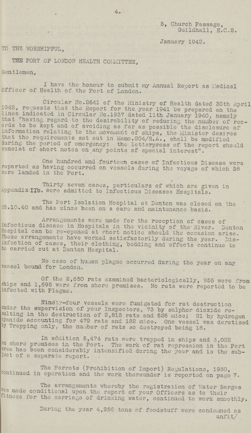 4. 5, Church Passage, Guildhall, E.C.2. January 1942. TO THE WORSHIPFUL, THE PORT OP LONDON HEALTH COMMITTEE, Gentlemen, I have the honour to submit my Annual Report as Medical Officer of Health of the Port of London. Circular No.2641 of the Ministry of Health dated 30th April 1942, requests that the Report for the year 1941 be prepared on the lines indicated in Circular No.1937 dated 11th January 1940, namely that having regard to the desirability of reducing the number of rec ords to be kept and of avoiding as far as possible the disclosure of information relating to the movement of ships, the Minister desires that the requirements set out in Memo-204/S.A., shall be modified during the period of emergency: the letterpress of the report should consist of short notes on any points of special interest. One hundred and fourteen cases of Infectious Disease were reported as having occurred on vessels during the voyage of which 38 were landed in the Port. Thirty seven cases, particulars of which are given in Appendix IIb. were admitted to Infectious Diseases Hospitals. The Port Isolation Hospital at Denton was closed on the 26.10.40 and has since been on a care and maintenance basis. Arrangements were made for the reception of cases of infectious disease in Hospitals in the vicinity of the River. Denton Hospital can be re-opened at short notice should the occasion arise. These arrangements have worked satisfactorily during the year. Dis infection of cases, their clothing, bedding and effects continue to be carried out at Denton Hospital. No case of human plague occurred during the year on any vessel bound for London. Of the 2,650 rats examined bacteriologically, 955 were from ships and 1,695 were from shore premises. No rats were reported to be infected with Plague. Ninety-four vessels were fumigated for rat destruction under the supervision of your Inspectors, 73 by sulphor dioxide re sulting in the destruction of 2,815 rats and 626 mice; 21 by hydrogen cyanide accounting for 479 rats and 182 mice. One vessel was deratised by Trapping only, the number of rats so destroyed being 18. In addition 5,474 rats were trapped in ships and 3,022 on shore premises in the Port. The work of rat repression in the Port area has been considerably intensified during the year and is the sub ject of a separate report. The Parrots (Prohibition of Import) Regulations, 1930, continued in operation and the work thereunder is reported on page 7. The arrangements whereby the registration of Water Barges was made conditional upon the report of your Officers as to their fitness for the carriage of drinking water, continued to work smoothly, During the year 4,256 tons of foodstuff were condemned as unfit/