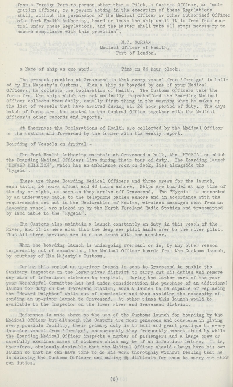 from a Foreign Port no person other than a Pilot, a Customs Officer, an Immi gration Officer, or a person acting in the execution of these Regulations shall, without the permission of the Medical Officer or other authorised Officer of a Port Health Authority, board or leave the ship until it is free from con trol under these Regulations, and the Master shall take all steps necessary to secure compliance with this provision. M.T. MORGAN Medical officer of Health, Port of London. ??? Name of ship as one word. Time on 24 hour clock. The present practice at Gravesend is that every vessel from 'foreign' is hail ed by His Majesty's Customs. When a ship is boarded by one of your Medical Officers, he collects the Declaration of Health. The Customs Officers take the forms from the ships which are not medically inspected and the Boarding Medical Officer collects them daily, usually first thing in the morning when he makes up the list of vessels that have arrived during his 24 hour period of duty. The days batch of forms are then posted to the Central Office together with the Medical Officer's other records and reports. At Sheerness the Declarations of Health are collected by the Medical Officer or the Customs and forwarded by the former with his weekly report. Boarding of Vessels on Arrival - The Port Health Authority maintain at Gravesend a hulk, the HYGEIA on which the Boarding Medical Officers live during their tour of duty. The Boarding launch HOWARD DEIGHTON, which has an ambulance room on deck, lies alongside the Hygeia. There are three Boarding Medical Officers and three crews for the launch, each having 24 hours afloat and 48 hours ashore. Ships are boarded at any time of the day or night, as soon as they arrive off Gravesend. The Hygeia is connected by an underwater cable to the telephone cables ashore and in accordance with the requirements set out in the Declaration of Health, wireless messages sent from an incoming vessel are picked up by the North Foreland Radio Station and transmitted by land cable to the Hygeia. The Customs also maintain a launch constantly on duty in this reach of the River, and it is here also that the deep sea pilot hands over to the river pilot, Thus all three services are in close touch with one another. When the boarding launch is undergoing overhaul or is, by any other reason temporarily out of commission, the Medical Officer boards from the Customs launch, by courtesy of His Majesty's Customs. During this period an up-river launch is sent to Gravesend to enable the Sanitary Inspector on the lower river district to carry out his duties and remove any case of infectious sickness to hospital. During the latter part of the year your Worshipful Committee has had under consideration the purchase of an additional launch for duty on the Gravesend Station, such a launch to be capable of replacing the Howard Deighton while out of commission and thus avoiding the necessity of sending an up-river launch to Gravesend. At other times this launch would be available to the Inspector on the lower river and Gravesend district. Reference is made above to the use of the Customs launch for boarding by the Medical Officer but although the Customs are most generous and courteous in giving every possible facility, their primary duty is to hail and grant pratique to every incoming vessel from 'foreign', consequently they frequently cannot stand by while the Boarding Medical Officer inspects a number of passengers and a large crew or carefully examines cases of sickness which may be of an infectious nature. It is, therefore, obviously desirable that the Medical Officer should always have his own launch so that he can have time to do his work thoroughly without feeling that he is delaying the Customs Officers and making it difficult for them to carry out their own duties. (8)