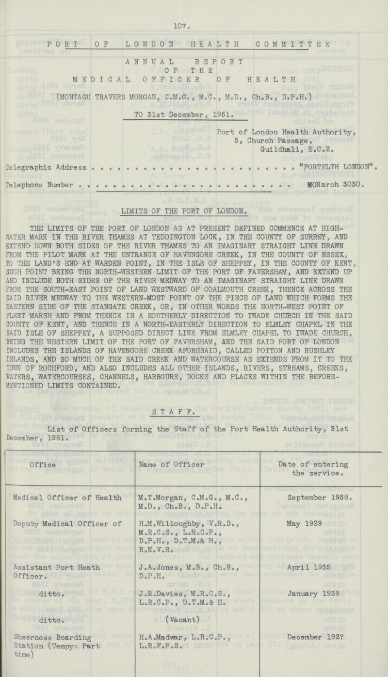 107. P0RT OF LONDON HEALTH CO MM ITT E E ANNUAL REPORT OF THE MEDICAL OFFICER OF HEALTH (MONTAGU TRAVERS MORGAN, C.M.G., M.C., M.D. , Ch.B., D.P.H.) TO 51st December, 1951. Port of London Health Authority, 5, Church Passage, Guildhall, E.C.2. Telegraphic Address PORTELTH LONDON . Telephone Number IffONarch 3030 o LIMITS OF THE PORT OF LONDON. THE LIMITS OF THE PORT OF LONDON AS AT PRESENT DEFINED COMMENCE AT HIGH WATER MARK IN THE RIVER THAMES AT TEDDINGTON LOCK, IN THE COUNTY OF SURREY, AND EXTEND DOW BOTH SIDES OF THE RIVER THAMES TO AN IMAGINARY STRAIGHT LINE DRAWN FROM THE PILOT MARK AT THE ENTRANCE OF HAVENGORE CREEK, IN THE COUNTY OF ESSEX, TO THE LAND'S END AT WARDEN POINT, IN THE ISLE OF SHEPPEY, IN THE COUNTY OF KENT9 SUCH POINT BEING THE NORTH-WESTERN LIMIT OF THE PORT OF FAVERSHAM, AND EXTEND UP AND INCLUDE BOTH SIDES OF THE RIVER MEDWAY TO AN IMAGINARY STRAIGHT LINE DRAWN FROM THE SOUTH-EAST POINT OF LAND YfESTWARD OF COALMOUTH CREEK, THENCE ACROSS THE SAID RIVER MEDWAY TO THE WESTERN-MOST POINT OF THE PIECE OF LAND WHICH FORMS THE EASTERN SIDE OF THE STANGATE CREEK, OR, IN OTHER WORDS THE NORTH-WEST POINT OF FLEET MARSH AND FROM THENCE IN A SOUTHERLY DIRECTION TO IWADE CHURCH IN THE SAID COUNTY OF KENT, AND THENCE IN A NORTH-EASTERLY DIRECTION TO ELMLEY CHAPEL IN THE SAID ISLE OF SHEPPEY, A SUPPOSED DIRECT LINE FROM ELMLEY CHAPEL TO WADE CHURCH, BEING THE WESTERN LIMIT OF THE PORT OF FAVERSHAM, AND THE SAID PORT OF LONDON INCLUDES THE ISLANDS OF HAVENGORE CREEK AFORESAID, CALLED POTTON AND RUSHLEY ISLANDS, AND SO MUCH OF THE SAID CREEK AND WATERCOURSE AS EXTENDS FROM IT TO THE TOYffl OF ROCHFORD, AND ALSO INCLUDES ALL OTHER ISLANDS, RIVERS, STREAMS, CREEKS, WATERS, WATERCOURSES, CHANNELS, HARBOURS, DOCKS AND PLACES WITHIN THE BEFORE MENTIONED LIMITS CONTAINED. STAFF. List of Officers forming the Staff of the Port Health Authority, 31st December, 1951. Office Name of Officer Date of entering the service. Medical Officer of Health M.T.Morgan, C.M.G., M.C., M.D., Ch.B., D.P.H. September 1938. Deputy Medical Officer of H.M.Willoughby, V.R.D., M.R.C.S., L.R.C.P., D.P.H., D.T.M.& H., R.N.V.R. May 1929 Assistant Port Heath Officer. J.A.Jones, M.B., Ch.B., D .P .H. April 1935 ditto. J.R.Davies, M . R. C. S . , L.R.C.P., D.T.M.& II. January 1939 ditto. (Vacant) Sheerness Boarding Station (Tempys: Part time) H.A.Madwar, L.R.C.P., L.R.F.P.S. December 1927