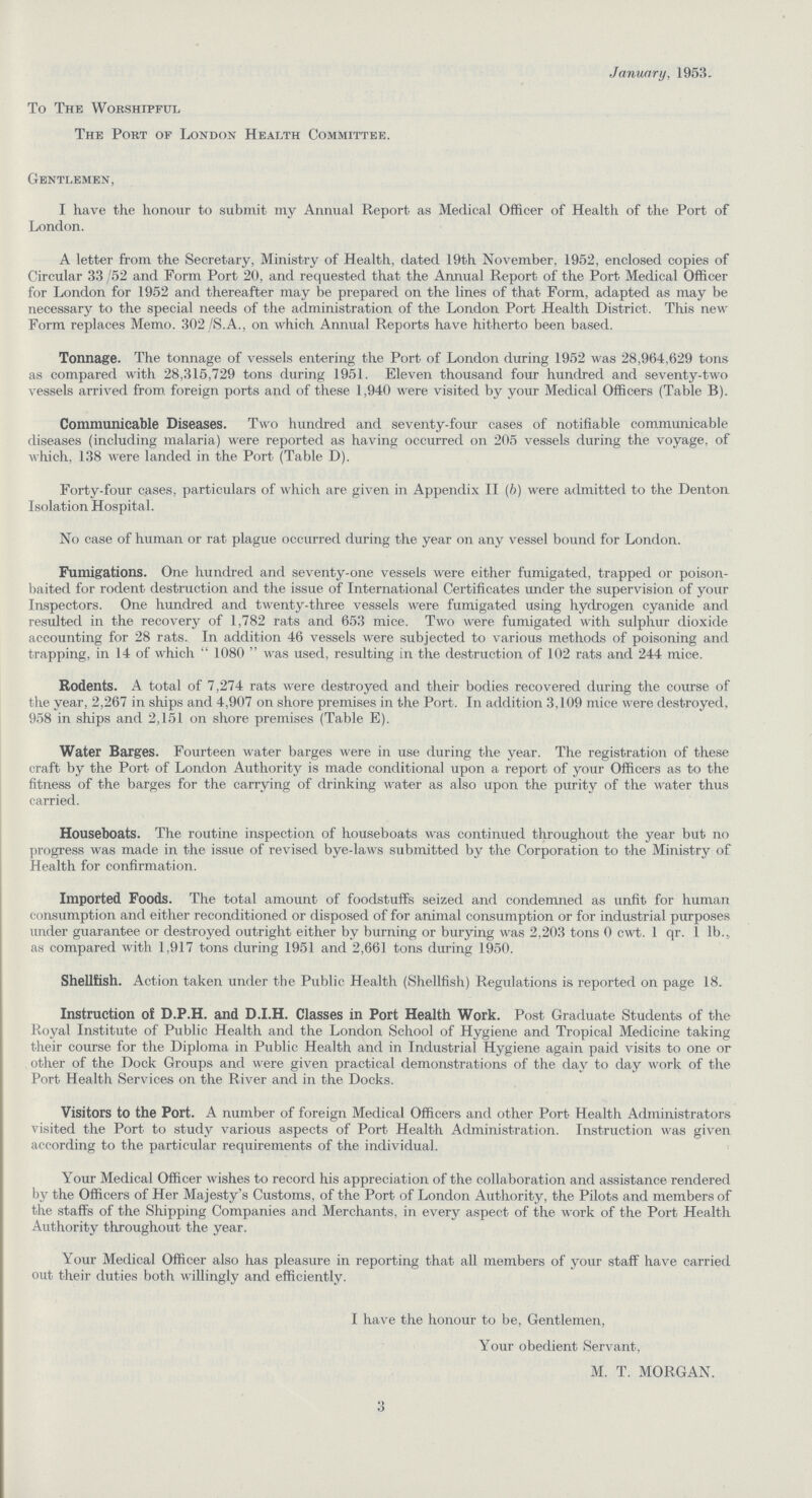 January, 1953. To The Worshipful The Port of London Health Committee. Gentlemen, I have the honour to submit my Annual Report as Medical Officer of Health of the Port of London. A letter from the Secretary, Ministry of Health, dated 19th November, 1952, enclosed copies of Circular 33 /52 and Form Port 20, and requested that the Annual Report of the Port Medical Officer for London for 1952 and thereafter may be prepared on the lines of that Form, adapted as may be necessary to the special needs of the administration of the London Port Health District. This new Form replaces Memo. 302 /S.A., on which Annual Reports have hitherto been based. Tonnage. The tonnage of vessels entering the Port of London during 1952 was 28,964,629 tons as compared with 28,315,729 tons during 1951. Eleven thousand four hundred and seventy-two vessels arrived from foreign ports and of these 1,940 were visited by your Medical Officers (Table B). Communicable Diseases. Two hundred and seventy-four cases of notifiable communicable diseases (including malaria) were reported as having occurred on 205 vessels during the voyage, of which, 138 were landed in the Port (Table D). Forty-four cases, particulars of which are given in Appendix II (b) were admitted to the Denton Isolation Hospital. No case of human or rat plague occurred during the year on any vessel bound for London. Fumigations. One hundred and seventy-one vessels were either fumigated, trapped or poison baited for rodent destruction and the issue of International Certificates under the supervision of your Inspectors. One hundred and twenty-three vessels were fumigated using hydrogen cyanide and resulted in the recovery of 1,782 rats and 653 mice. Two were fumigated with sulphur dioxide accounting for 28 rats. In addition 46 vessels were subjected to various methods of poisoning and trapping, in 14 of which 1080 was used, resulting in the destruction of 102 rats and 244 mice. Rodents. A total of 7,274 rats were destroyed and their bodies recovered during the course of the year, 2,267 in ships and 4,907 on shore premises in the Port. In addition 3,109 mice were destroyed, 958 in ships and 2,151 on shore premises (Table E). Water Barges. Fourteen water barges were in use during the year. The registration of these craft by the Port of London Authority is made conditional upon a report of your Officers as to the fitness of the barges for the carrying of drinking water as also upon the purity of the water thus carried. Houseboats. The routine inspection of houseboats was continued throughout the year but no progress was made in the issue of revised bye-laws submitted by the Corporation to the Ministry of Health for confirmation. Imported Foods. The total amount of foodstuffs seized and condemned as unfit for human consumption and either reconditioned or disposed of for animal consumption or for industrial purposes under guarantee or destroyed outright either by burning or burying was 2,203 tons 0 cwt. 1 qr. 1 lb., as compared with 1,917 tons during 1951 and 2,661 tons during 1950. Shellfish. Action taken under the Public Health (Shellfish) Regulations is reported on page 18. Instruction of D.P.H. and D.I.H. Classes in Port Health Work. Post Graduate Students of the Royal Institute of Public Health and the London School of Hygiene and Tropical Medicine taking their course for the Diploma in Public Health and in Industrial Hygiene again paid visits to one or other of the Dock Groups and were given practical demonstrations of the day to day work of the Port Health Services on the River and in the Docks. Visitors to the Port. A number of foreign Medical Officers and other Port Health Administrators visited the Port to study various aspects of Port Health Administration. Instruction was given according to the particular requirements of the individual. Your Medical Officer wishes to record his appreciation of the collaboration and assistance rendered by the Officers of Her Majesty's Customs, of the Port of London Authority, the Pilots and members of the staffs of the Shipping Companies and Merchants, in every aspect of the work of the Port Health Authority throughout the year. Your Medical Officer also has pleasure in reporting that all members of your staff have carried out their duties both willingly and efficiently. I have the honour to be, Gentlemen, Your obedient Servant, M. T. MORGAN. 3