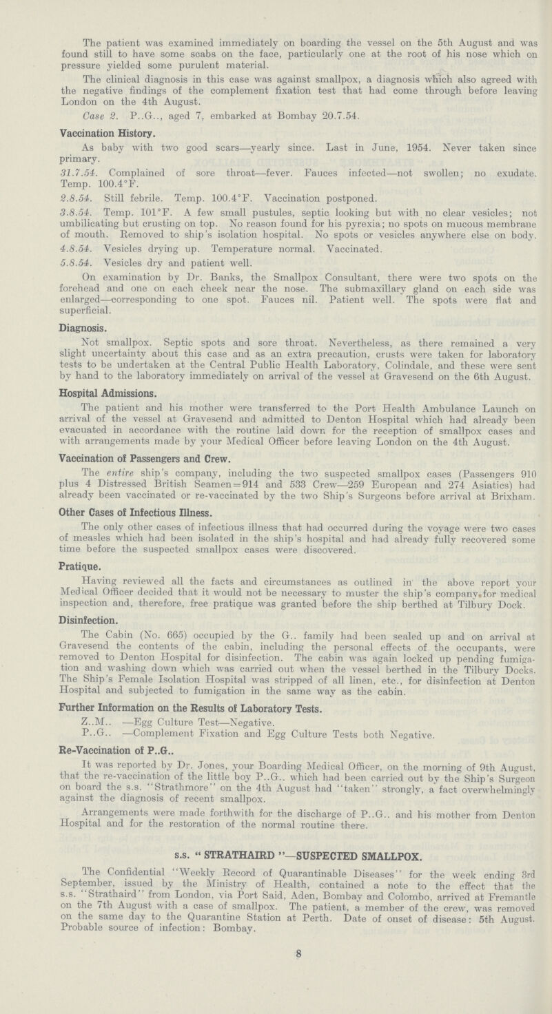 The patient was examined immediately on boarding the vessel on the 5th August and was found still to have some scabs on the face, particularly one at the root of his nose which on pressure yielded some purulent material. The clinical diagnosis in this case was against smallpox, a diagnosis which also agreed with the negative findings of the complement fixation test that had come through before leaving London on the 4th August. Case 2. P..G.., aged 7, embarked at Bombay 20.7.54. Vaccination History. As baby with two good scars—yearly since. Last in June, 1954. Never taken since primary. 31.7.54. Complained of sore throat—fever. Fauces infected—not swollen; no exudate. Temp. 100.4°F. 2.8.54. Still febrile. Temp. 100.4°F. Vaccination postponed. 3.8.54. Temp. 101°F. A few small pustules, septic looking but with no clear vesicles; not umbilicating but crusting on top. No reason found for his pyrexia; no spots on mucous membrane of mouth. Removed to ship's isolation hospital. No spots or vesicles anywhere else on body. 4.8.54. Vesicles drying up. Temperature normal. Vaccinated. 5.8.54. Vesicles dry and patient well. On examination by Dr. Banks, the Smallpox Consultant, there were two spots on the forehead and one on each cheek near the nose. The submaxillary gland on each side was enlarged—corresponding to one spot. Fauces nil. Patient well. The spots were fiat and superficial. Diagnosis. Not smallpox. Septic spots and sore throat. Nevertheless, as there remained a very slight uncertainty about this case and as an extra precaution, crusts were taken for laboratory tests to be undertaken at the Central Public Health Laboratory, Colindale, and these were sent by hand to the laboratory immediately on arrival of the vessel at Gravesend on the 6th August. Hospital Admissions. The patient and his mother were transferred to the Port Health Ambulance Launch on arrival of the vessel at Gravesend and admitted to Denton Hospital which had already been evacuated in accordance with the routine laid down for the reception of smallpox cases and with arrangements made by your Medical Officer before leaving London on the 4th August. Vaccination of Passengers and Crew. The entire ship's company, including the two suspected smallpox cases (Passengers 910 plus 4 Distressed British Seamen = 914 and 533 Crew—259 European and 274 Asiatics) had already been vaccinated or re-vaccinated by the two Ship's Surgeons before arrival at Brixham. Other Cases of Infectious Illness. The only other cases of infectious illness that had occurred during the voyage were two cases of measles which had been isolated in the ship's hospital and had already fully recovered some time before the suspected smallpox cases were discovered. Pratique. Having reviewed all the facts and circumstances as outlined in the above report your Medical Officer decided that it would not be necessary to muster the ship's company,for medical inspection and, therefore, free pratique was granted before the ship berthed at Tilbury Dock. Disinfection. The Cabin (No. 665) occupied by the G.. family had been sealed up and on arrival at Gravesend the contents of the cabin, including the personal effects of the occupants, were removed to Denton Hospital for disinfection. The cabin was again locked up pending fumiga tion and washing down which was carried out when the vessel berthed in the Tilbury Docks. The Ship's Female Isolation Hospital was stripped of all linen, etc., for disinfection at Denton Hospital and subjected to fumigation in the same way as the cabin. Further Information on the Results of Laboratory Tests. Z..M.. —Egg Culture Test—Negative. P..G.. —Complement Fixation and Egg Culture Tests both Negative. Re-Vaccination of P..G.. It was reported by Dr. Jones, your Boarding Medical Officer, on the morning of 9th August, that the re-vaccination of the little boy P..G.. which had been carried out by the Ship's Surgeon on board the s.s. Strathmore on the 4th August had taken strongly, a fact overwhelmingly against the diagnosis of recent smallpox. Arrangements were made forthwith for the discharge of P..G.. and his mother from Denton Hospital and for the restoration of the normal routine there. s.s.  STRATHAIRD —SUSPECTED SMALLPOX. The Confidential Weekly Record of Quarantinable Diseases for the week ending 3rd September, issued by the Ministry of Health, contained a note to the effect that the s.s. Strathaird from London, via Port Said, Aden, Bombay and Colombo, arrived at Fremantle on the 7th August with a case of smallpox. The patient, a member of the crew, was removed on the same day to the Quarantine Station at Perth. Date of onset of disease: 5th August. Probable source of infection: Bombay. 8