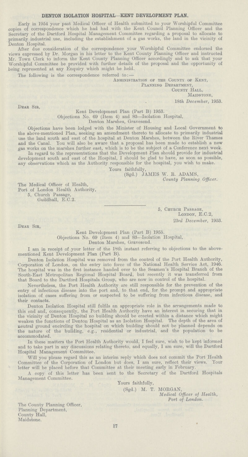 DENTON ISOLATION HOSPITAL—KENT DEVELOPMENT PLAN. Early in 1954 your past Medical Officer of Health submitted to your Worshipful Committee copies of correspondence which he had had with the Kent Council Planning Officer and the Secretary of the Dartford Hospital Management Committee regarding a proposal to allocate to primarily industrial use, including the establishment of a gas works, the land in the vicinity of Denton Hospital. After due consideration of the correspondence your Worshipful Committee endorsed the views expressed by Dr. Morgan in his letter to the Kent County Planning Officer and instructed Mr. Town Clerk to inform the Kent County Planning Officer accordingly and to ask that your Worshipful Committee be provided with further details of the proposal and the opportunity of being represented at any Enquiry which might be held. The following is the correspondence referred to:- Administration of the County of Kent, Planning Department, County Hall, Maidstone, 18th December, 1953. Dear Sir, Kent Development Plan (Part B) 1953. Objections No. 69 (Item 4) and 83—Isolation Hospital, Denton Marshes, Gravesend. Objections have been lodged with the Minister of Housing and Local Government to the above-mentioned Plan, seeking an amendment thereto to allocate to primarily industrial use the land south and east of the hospital at Denton Marshes, between the River Thames and the Canal. You will also be aware that a proposal has been made to establish a new gas works on the marshes further east, which is to be the subject of a Conference next week. In regard to the representations that the Development Plan should provide for industrial development south and east of the Hospital, I should be glad to have, as soon as possible, any observations which as the Authority responsible for the hospital, you wish to make. Yours faithfully, (Sgd.) JAMES W. R. ADAMS, County Planning Officer. The Medical Officer of Health, Port of London Health Authority, 5, Church Passage, Guildhall, E.C.2. 5, Church Passage, London, E.C.2, 23rd December, 1953. Dear Sir, Kent Development Plan (Part B) 1953. Objections No. 69 (Item 4) and 83—Isolation Hospital, Denton Marshes, Gravesend. I am in receipt of your letter of the 18th instant referring to objections to the above mentioned Kent Development Plan (Part B). Denton Isolation Hospital was removed from the control of the Port Health Authority, Corporation of London, on the entry into force of the National Health Service Act, 1946. The hospital was in the first instance handed over to the Seamen's Hospital Branch of the South-East Metropolitan Regional Hospital Board, but recently it was transferred from that Board to the Dartford Hospitals Group, who are now in control of the hospital. Nevertheless, the Port Health Authority are still responsible for the prevention of the entry of infectious disease into the port and, to that end, for the prompt and appropriate isolation of cases suffering from or suspected to be suffering from infectious disease, and their contacts. Denton Isolation Hospital still fulfils an appropriate role in the arrangements made to this end and, consequently, the Port Health Authority have an interest in securing that in the vicinity of Denton Hospital no building should be erected within a distance which might weaken the functions of Denton Hospital as an Isolation Hospital. The depth of the area of neutral ground encircling the hospital on which building should not be planned depends on the nature of the building, e.g., residential or industrial, and the population to be accommodated. In these matters the Port Health Authority would, I feel sure, wish to be kept informed and to take part in any discussions relating thereto, and equally, I am sure, will the Dartford Hospital Management Committee. Will you please regard this as an interim reply which does not commit the Port Health Committee of the Corporation of London but does, I am sure, reflect their views. Your letter will be placed before that Committee at their meeting early in February. A copy of this letter has been sent to the Secretary of the Dartford Hospitals Management Committee. Yours faithfully, (Sgd.) M. T. MORGAN, Medical Officer of Health, Port of London. The County Planning Officer, Planning Department, County Hall, Maidstone. 17