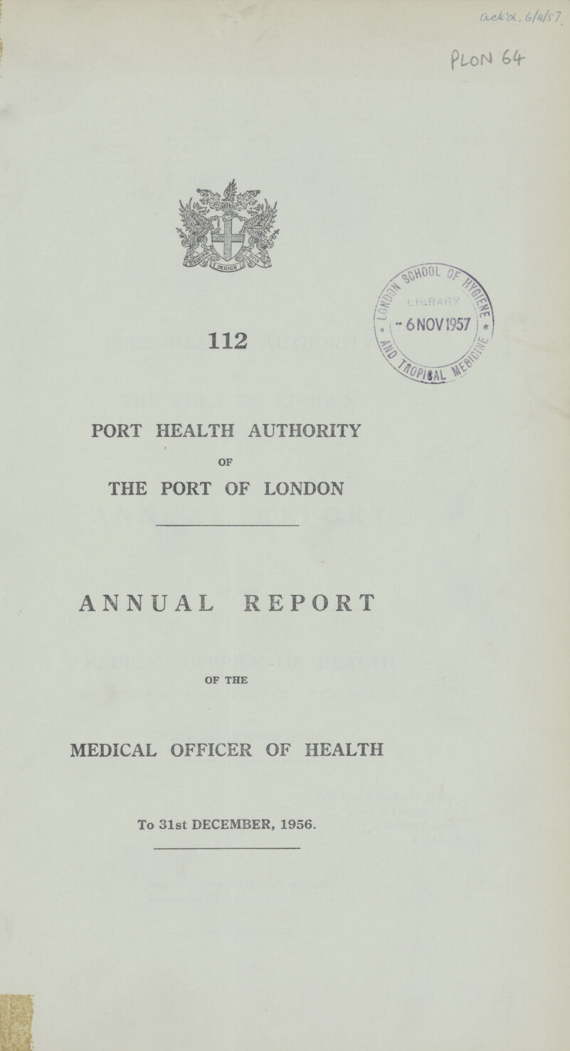 ack'd 6/4/57 PLON 64 112 PORT HEALTH AUTHORITY OF THE PORT OF LONDON ANNUAL REPORT OF THE MEDICAL OFFICER OF HEALTH To 31st DECEMBER, 1956.