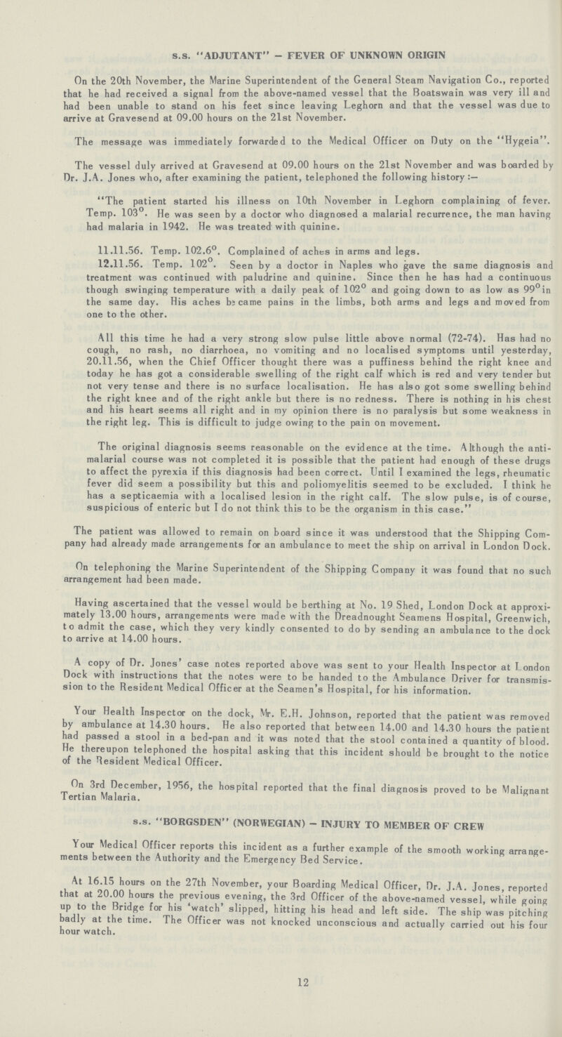 s.s. ADJUTANT - FEVER OF UNKNOWN ORIGIN On the 20th November, the Marine Superintendent of the General Steam Navigation Co., reported that he had received a signal from the above-named vessel that the Boatswain was very ill and had been unable to stand on his feet since leaving Leghorn and that the vessel was due to arrive at Gravesend at 09.00 hours on the 21st November. The message was immediately forwarded to the Medical Officer on Duty on the Hygeia . The vessel duly arrived at Gravesend at 09.00 hours on the 21st November and was boarded by Dr. J.A. Jones who, after examining the patient, telephoned the following history The patient started his illness on 10th November in Leghorn complaining of fever. Temp. 103°. He was seen by a doctor who diagnosed a malarial recurrence, the man having had malaria in 1942. He was treated with quinine. 11.11.56. Temp. 102.6°. Complained of aches in arms and legs. 12.11.56. Temp. 102°. Seen by a doctor in Naples who gave the same diagnosis and treatment was continued with paludrine and quinine. Since then he has had a continuous though swinging temperature with a daily peak of 102° and going down to as low as 99° in the same day. His aches became pains in the limbs, both arms and legs and moved from one to the other. All this time he had a very strong slow pulse little above normal (72-74). Has had no cough, no rash, no diarrhoea, no vomiting and no localised symptoms until yesterday, 20.11.56, when the Chief Officer thought there was a puffiness behind the right knee and today he has got a considerable swelling of the right calf which is red and very tender but not very tense and there is no surface localisation. He has also got some swelling behind the right knee and of the right ankle but there is no redness. There is nothing in his chest and his heart seems all right and in my opinion there is no paralysis but some weakness in the right leg. This is difficult to judge owing to the pain on movement. The original diagnosis seems reasonable on the evidence at the time. Although the anti malarial course was not completed it is possible that the patient had enough of these drugs to affect the pyrexia if this diagnosis had been correct. Until I examined the legs, rheumatic fever did seem a possibility but this and poliomyelitis seemed to be excluded. I think he has a septicaemia with a localised lesion in the right calf. The slow pulse, is of course, suspicious of enteric but I do not think this to be the organism in this case. The patient was allowed to remain on board since it was understood that the Shipping Com pany had already made arrangements for an ambulance to meet the ship on arrival in London Dock. On telephoning the Marine Superintendent of the Shipping Company it was found that no such arrangement had been made. Having ascertained that the vessel would be berthing at No. 19 Shed, London Dock at approxi mately 13.00 hours, arrangements were made with the Dreadnought Seamens Hospital, Greenwich, to admit the case, which they very kindly consented to do by sending an ambulance to the dock to arrive at 14.00 hours. A copy of Dr. Jones' case notes reported above was sent to your Health Inspector at London Dock with instructions that the notes were to be handed to the Ambulance Driver for transmis sion to the Resident Medical Officer at the Seamen's Hospital, for his information. Your Health Inspector on the dock, Mr. E.H. Johnson, reported that the patient was removed by ambulance at 14.30 hours. He also reported that between 14.00 and 14.30 hours the patient had passed a stool in a bed-pan and it was noted that the stool contained a quantity of blood. He thereupon telephoned the hospital asking that this incident should be brought to the notice of the Resident Medical Officer. On 3rd December, 1956, the hospital reported that the final diagnosis proved to be Malignant Tertian Malaria. s.s. BORGSDEN (NORWEGIAN) - INJURY TO MEMBER OF CREW Your Medical Officer reports this incident as a further example of the smooth working arrange ments between the Authority and the Emergency Bed Service. At 16.15 hours on the 27th November, your Boarding Medical Officer, Dr. J.A. Jones, reported that at 20.00 hours the previous evening, the 3rd Officer of the above-named vessel, while going up to the Bridge for his watch slipped, hitting his head and left side. The ship was pitching badly at the time. The Officer was not knocked unconscious and actually carried out his four hour watch. 12