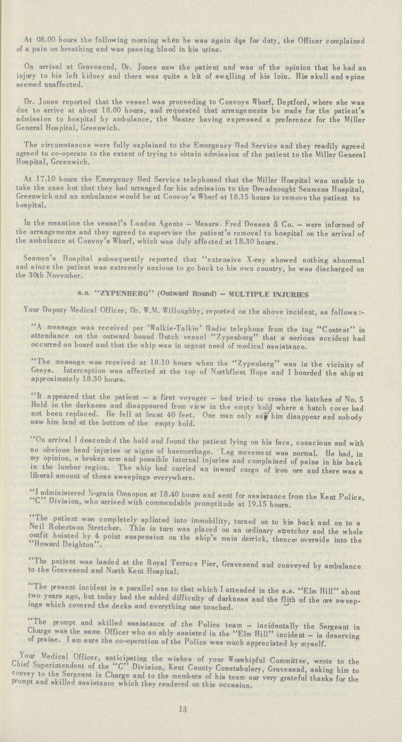 At 08.00 hours the following morning when he was again dye for duty, the Officer complained of a pain on breathing and was passing blood in his urine. On arrival at Gravesend, Dr. Jones saw the patient and was of the opinion that he had an injury to his left kidney and there was quite a bit of swelling of his loin. His skull and spine seemed unaffected. Dr. Jones reported that the vessel was proceeding to Convoys Wharf, Deptford, where she was due to arrive at about 18.00 hours, and requested that arrangements be made for the patient's admission to hospital by ambulance, the Master having expressed a preference for the Miller General Hospital, Greenwich. The circumstances were fully explained to the Emergency Bed Service and they readily agreed agreed to co-operate to the extent of trying to obtain admission of the patient to the Miller General Hospital, Greenwich. At 17.10 hours the Emergency Bed Service telephoned that the Miller Hospital was unable to take the case but that they had arranged for his admission to the Dreadnought Seamens Hospital, Greenwich and an ambulance would be at Convoy's Wharf at 18.15 hours to remove the patient to hospital. In the meantime the vessel's London Agents — Messrs. Fred Dessen & Co. — were informed of the arrangements and they agreed to supervise the patient's removal to hospital on the arrival of the ambulance at Convoy's Wharf, which was duly affected at 18.30 hours. Seamen's Hospital subsequently reported that extensive X-ray showed nothing abnormal and since the patient was extremely anxious to go back to his own country, he was discharged on the 30th November. s.s. ZYPENBERG (Outward Bound) - MULTIPLE INJURIES Your Deputy Medical Officer, Dr. W.M. Willoughby, reported on the above incident, as follows A message was received per 'Walkie-Talkie' Radio telephone from the tug Contest in attendance on the outward bound Dutch vessel Zypenberg that a serious accident had occurred on board and that the ship was in urgent need of medical assistance. The message was received at 18.10 hours when the Zypenberg was in the vicinity of Grays. Interception was affected at the top of Northfleet Hope and I boarded the ship at approximately 18.30 hours. It appeared that the patient — a first voyager — had tried to cross the hatches of No. 5 Hold in the darkness and disappeared from view in the empty hold where a hatch cover had not been replaced. He fell at least 40 feet. One man only say him disappear and nobody saw him land at the bottom of the empty hold. On arrival I descended the hold and found the patient lying on his face, conscious and with no obvious head injuries or signs of haemorrhage. Leg movement was normal. He had, in my opinion, a broken arm and possible internal injuries and complained of pains in his back in the lumbar region. The ship had carried an inward cargo of iron ore and there was a liberal amount of these sweepings everywhere. I administered ½-grain Omnopon at 18.40 hours and sent for assistance from the Kent Police, C Division, who arrived with commendable promptitude at 19.15 hours. The patient was completely splinted into immobility, turned on to his back and on to a Neil Robertson Stretcher. This in turn was placed on an ordinary stretcher and the whole outfit hoisted by 4 point suspension on the ship's main derrick, thence overside into the Howard Deighton. The patient was landed at the Royal Terrace Pier, Gravesend and conveyed by ambulance to the Gravesend and North Kent Hospital. The present incident is a parallel one to that which I attended in the s.s. Elm Hill about two years ago, but today had the added difficulty of darkness and the flith of the ore sweep ings which covered the decks and everything one touched. The prompt and skilled assistance of the Police team — incidentally the Sergeant in Charge was the same Officer who so ably assisted in the Elm Hill incident - is deserving of praise. I am sure the co-operation of the Police was much appreciated by myself. Your Medical Officer, anticipating the wishes of your Worshipful Committee, wrote to the Chief Superintendent of the C Division, Kent County Constabulary, Gravesend, asking him to convey to the Sergeant in Charge and to the members of his team our very grateful thanks for the prompt and skilled assistance which they rendered on this occasion. 13