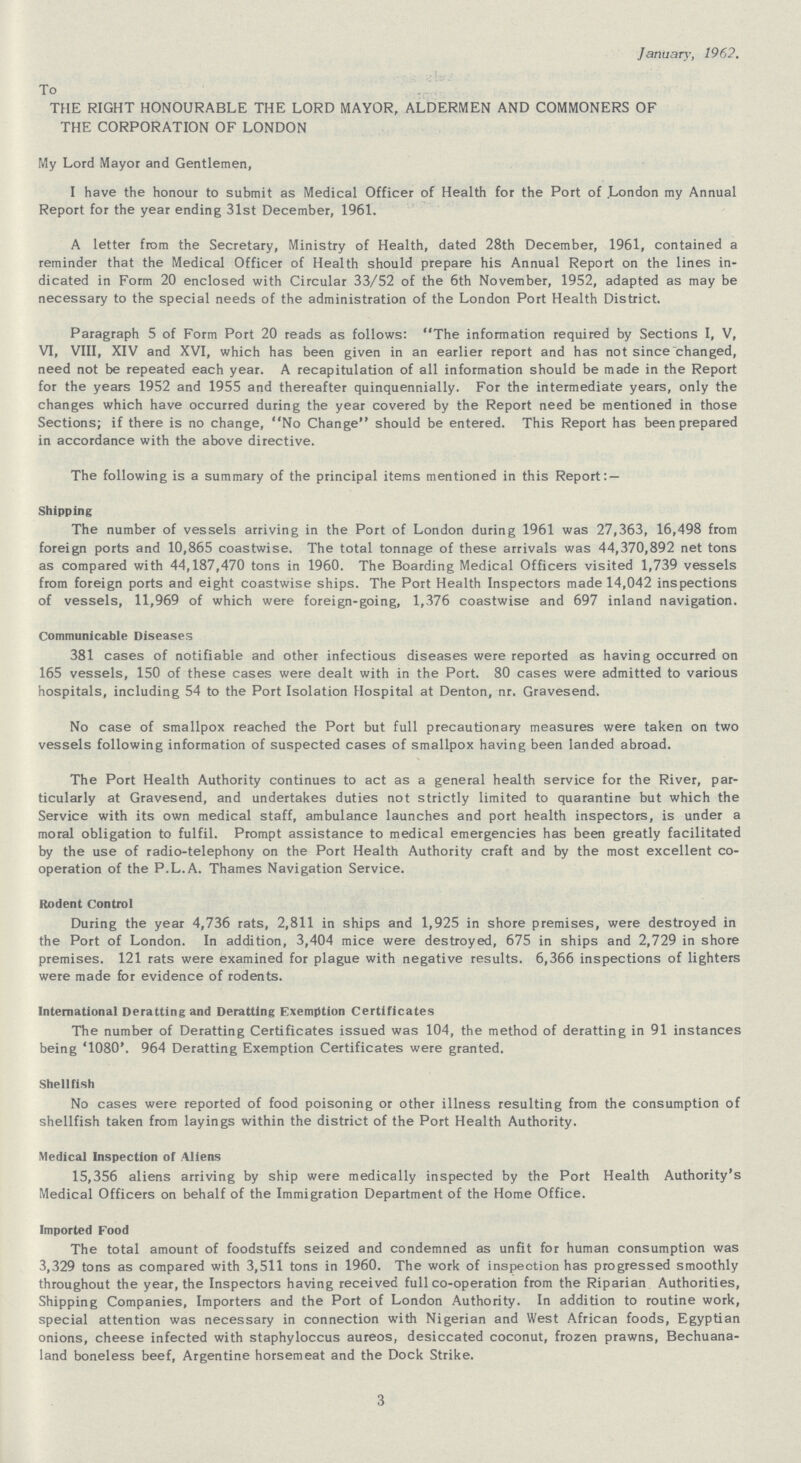 January, 1962. To THE RIGHT HONOURABLE THE LORD MAYOR, ALDERMEN AND COMMONERS OF THE CORPORATION OF LONDON My Lord Mayor and Gentlemen, I have the honour to submit as Medical Officer of Health for the Port of .London my Annual Report for the year ending 31st December, 1961. A letter from the Secretary, Ministry of Health, dated 28th December, 1961, contained a reminder that the Medical Officer of Health should prepare his Annual Report on the lines in dicated in Form 20 enclosed with Circular 33/52 of the 6th November, 1952, adapted as may be necessary to the special needs of the administration of the London Port Health District. Paragraph 5 of Form Port 20 reads as follows: The information required by Sections I, V, VI, VIII, XIV and XVI, which has been given in an earlier report and has not since changed, need not be repeated each year. A recapitulation of all information should be made in the Report for the years 1952 and 1955 and thereafter quinquennially. For the intermediate years, only the changes which have occurred during the year covered by the Report need be mentioned in those Sections; if there is no change, No Change should be entered. This Report has been prepared in accordance with the above directive. The following is a summary of the principal items mentioned in this Report:— Shipping The number of vessels arriving in the Port of London during 1961 was 27,363, 16,498 from foreign ports and 10,865 coastwise. The total tonnage of these arrivals was 44,370,892 net tons as compared with 44,187,470 tons in 1960. The Boarding Medical Officers visited 1,739 vessels from foreign ports and eight coastwise ships. The Port Health Inspectors made 14,042 inspections of vessels, 11,969 of which were foreign-going, 1,376 coastwise and 697 inland navigation. Communicable Diseases 381 cases of notifiable and other infectious diseases were reported as having occurred on 165 vessels, 150 of these cases were dealt with in the Port. 80 cases were admitted to various hospitals, including 54 to the Port Isolation Hospital at Denton, nr. Gravesend. No case of smallpox reached the Port but full precautionary measures were taken on two vessels following information of suspected cases of smallpox having been landed abroad. The Port Health Authority continues to act as a general health service for the River, par ticularly at Gravesend, and undertakes duties not strictly limited to quarantine but which the Service with its own medical staff, ambulance launches and port health inspectors, is under a moral obligation to fulfil. Prompt assistance to medical emergencies has been greatly facilitated by the use of radio-telephony on the Port Health Authority craft and by the most excellent co operation of the P.L.A. Thames Navigation Service. Rodent Control During the year 4,736 rats, 2,811 in ships and 1,925 in shore premises, were destroyed in the Port of London. In addition, 3,404 mice were destroyed, 675 in ships and 2,729 in shore premises. 121 rats were examined for plague with negative results. 6,366 inspections of lighters were made for evidence of rodents. International Deratting and Deratting Exemption Certificates The number of Deratting Certificates issued was 104, the method of deratting in 91 instances being '1080'. 964 Deratting Exemption Certificates were granted. Shellfish No cases were reported of food poisoning or other illness resulting from the consumption of shellfish taken from layings within the district of the Port Health Authority. Medical Inspection of Aliens 15,356 aliens arriving by ship were medically inspected by the Port Health Authority's Medical Officers on behalf of the Immigration Department of the Home Office. Imported Food The total amount of foodstuffs seized and condemned as unfit for human consumption was 3,329 tons as compared with 3,511 tons in 1960. The work of inspection has progressed smoothly throughout the year, the Inspectors having received full co-operation from the Riparian Authorities, Shipping Companies, Importers and the Port of London Authority. In addition to routine work, special attention was necessary in connection with Nigerian and West African foods, Egyptian onions, cheese infected with staphyloccus aureos, desiccated coconut, frozen prawns, Bechuana land boneless beef, Argentine horsemeat and the Dock Strike. 3