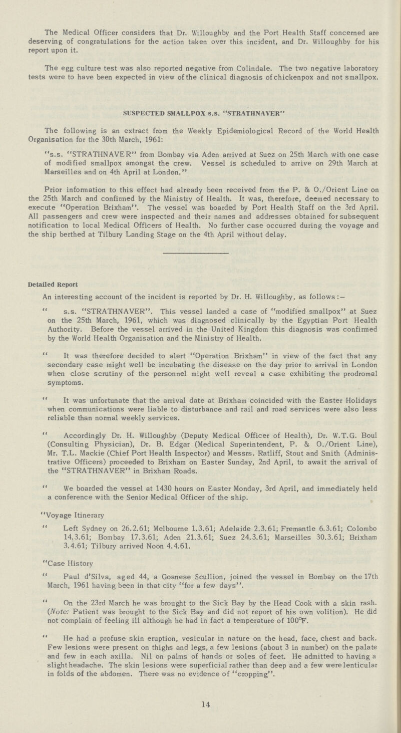 The Medical Officer considers that Dr. Willoughby and the Port Health Staff concerned are deserving of congratulations for the action taken over this incident, and Dr. Willoughby for his report upon it. The egg culture test was also reported negative from Colindale. The two negative laboratory tests were to have been expected in view of the clinical diagnosis of chickenpox and not smallpox. SUSPECTED SMALLPOX s.s. STRATHNAVER The following is an extract from the Weekly Epidemiological Record of the World Health Organisation for the 30th March, 1961: s.s. STRATHNAVER from Bombay via Aden arrived at Suez on 25th March with one case of modified smallpox amongst the crew. Vessel is scheduled to arrive on 29th March at Marseilles and on 4th April at London. Prior information to this effect had already been received from the P. & O./Orient Line on the 25th March and confirmed by the Ministry of Health. It was, therefore, deemed necessary to execute Operation Brixham. The vessel was boarded by Port Health Staff on the 3rd April. All passengers and crew were inspected and their names and addresses obtained for subsequent notification to local Medical Officers of Health. No further case occurred during the voyage and the ship berthed at Tilbury Landing Stage on the 4th April without delay. Detailed Report An interesting account of the incident is reported by Dr. H. Willoughby, as follows : —  s.s. STRATHNAVER. This vessel landed a case of modified smallpox at Suez on the 25th March, 1961, which was diagnosed clinically by the Egyptian Port Health Authority. Before the vessel arrived in the United Kingdom this diagnosis was confirmed by the World Health Organisation and the Ministry of Health. It was therefore decided to alert Operation Brixham in view of the fact that any secondary case might well be incubating the disease on the day prior to arrival in London when close scrutiny of the personnel might well reveal a case exhibiting the prodromal symptoms. It was unfortunate that the arrival date at Brixham coincided with the Easter Holidays when communications were liable to disturbance and rail and road services were also less reliable than normal weekly services. Accordingly Dr. H. Willoughby (Deputy Medical Officer of Health), Dr. W.T.G. Boul (Consulting Physician), Dr. B. Edgar (Medical Superintendent, P. & O./Orient Line), Mr. T.L. Mackie (Chief Port Health Inspector) and Messrs. Ratliff, Stout and Smith (Adminis trative Officers) proceeded to Brixham on Easter Sunday, 2nd April, to await the arrival of the STRATHNAVER in Brixham Roads. We boarded the vessel at 1430 hours on Easter Monday, 3rd April, and immediately held a conference with the Senior Medical Officer of the ship. Voyage Itinerary Left Sydney on 26.2.61; Melbourne 1.3.61; Adelaide 2.3.61; Fremantle 6.3.61; Colombo 14.3.61; Bombay 17.3.61; Aden 21.3.61; Suez 24.3.61; Marseilles 30.3.61; Brixham 3.4.61; Tilbury arrived Noon 4.4.61. Case History Paul d'Silva, aged 44, a Goanese Scullion, joined the vessel in Bombay on the 17th March, 1961 having been in that city for a few days. On the 23rd March he was brought to the Sick Bay by the Head Cook with a skin rash. (Note: Patient was brought to the Sick Bay and did not report of his own volition). He did not complain of feeling ill although he had in fact a temperature of 100°F. He had a profuse skin eruption, vesicular in nature on the head, face, chest and back. Few lesions were present on thighs and legs, a few lesions (about 3 in number) on the palate and few in each axilla. Nil on palms of hands or soles of feet. He admitted to having a slight headache. The skin lesions were superficial rather than deep and a few were lenticular in folds of the abdomen. There was no evidence of cropping. 14