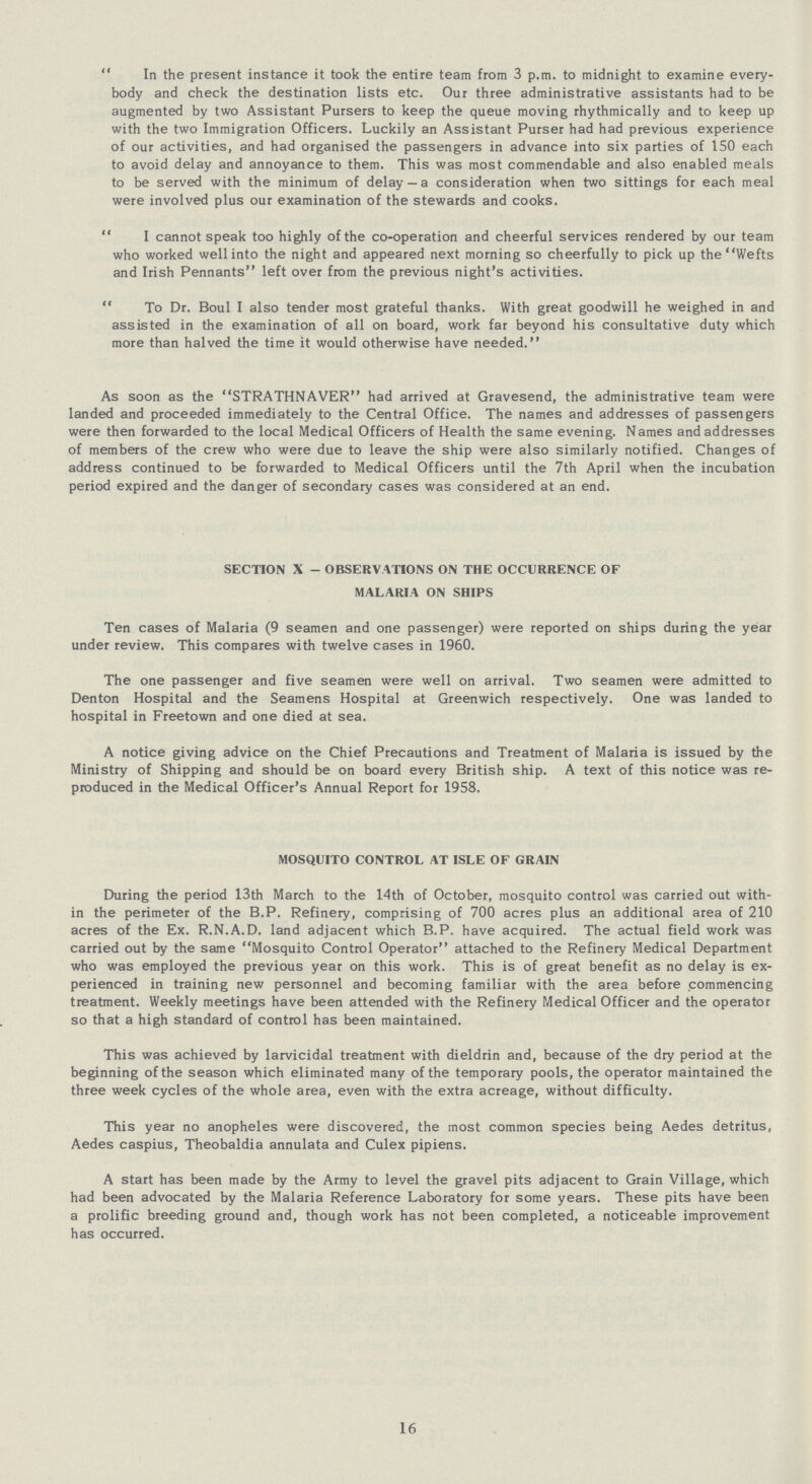 In the present instance it took the entire team from 3 p.m. to midnight to examine every body and check the destination lists etc. Our three administrative assistants had to be augmented by two Assistant Pursers to keep the queue moving rhythmically and to keep up with the two Immigration Officers. Luckily an Assistant Purser had had previous experience of our activities, and had organised the passengers in advance into six parties of 150 each to avoid delay and annoyance to them. This was most commendable and also enabled meals to be served with the minimum of delay — a consideration when two sittings for each meal were involved plus our examination of the stewards and cooks. I cannot speak too highly of the co-operation and cheerful services rendered by our team who worked well into the night and appeared next morning so cheerfully to pick up the Wefts and Irish Pennants left over from the previous night's activities. To Dr. Boul I also tender most grateful thanks. With great goodwill he weighed in and assisted in the examination of all on board, work far beyond his consultative duty which more than halved the time it would otherwise have needed. As soon as the STRATHNAVER had arrived at Gravesend, the administrative team were landed and proceeded immediately to the Central Office. The names and addresses of passengers were then forwarded to the local Medical Officers of Health the same evening. Names and addresses of members of the crew who were due to leave the ship were also similarly notified. Changes of address continued to be forwarded to Medical Officers until the 7th April when the incubation period expired and the danger of secondary cases was considered at an end. SECTION X - OBSERVATIONS ON THE OCCURRENCE OF MALARIA ON SHIPS Ten cases of Malaria (9 seamen and one passenger) were reported on ships during the year under review. This compares with twelve cases in 1960. The one passenger and five seamen were well on arrival. Two seamen were admitted to Denton Hospital and the Seamens Hospital at Greenwich respectively. One was landed to hospital in Freetown and one died at sea. A notice giving advice on the Chief Precautions and Treatment of Malaria is issued by the Ministry of Shipping and should be on board every British ship. A text of this notice was re produced in the Medical Officer's Annual Report for 1958. MOSQUITO CONTROL AT ISLE OF GRAIN During the period 13th March to the 14th of October, mosquito control was carried out with in the perimeter of the B.P. Refinery, comprising of 700 acres plus an additional area of 210 acres of the Ex. R.N.A.D. land adjacent which B.P. have acquired. The actual field work was carried out by the same Mosquito Control Operator attached to the Refinery Medical Department who was employed the previous year on this work. This is of great benefit as no delay is ex perienced in training new personnel and becoming familiar with the area before commencing treatment. Weekly meetings have been attended with the Refinery Medical Officer and the operator so that a high standard of control has been maintained. This was achieved by larvicidal treatment with dieldrin and, because of the dry period at the beginning of the season which eliminated many of the temporary pools, the operator maintained the three week cycles of the whole area, even with the extra acreage, without difficulty. This year no anopheles were discovered, the most common species being Aedes detritus, Aedes caspius, Theobaldia annulata and Culex pipiens. A start has been made by the Army to level the gravel pits adjacent to Grain Village, which had been advocated by the Malaria Reference Laboratory for some years. These pits have been a prolific breeding ground and, though work has not been completed, a noticeable improvement has occurred. 16