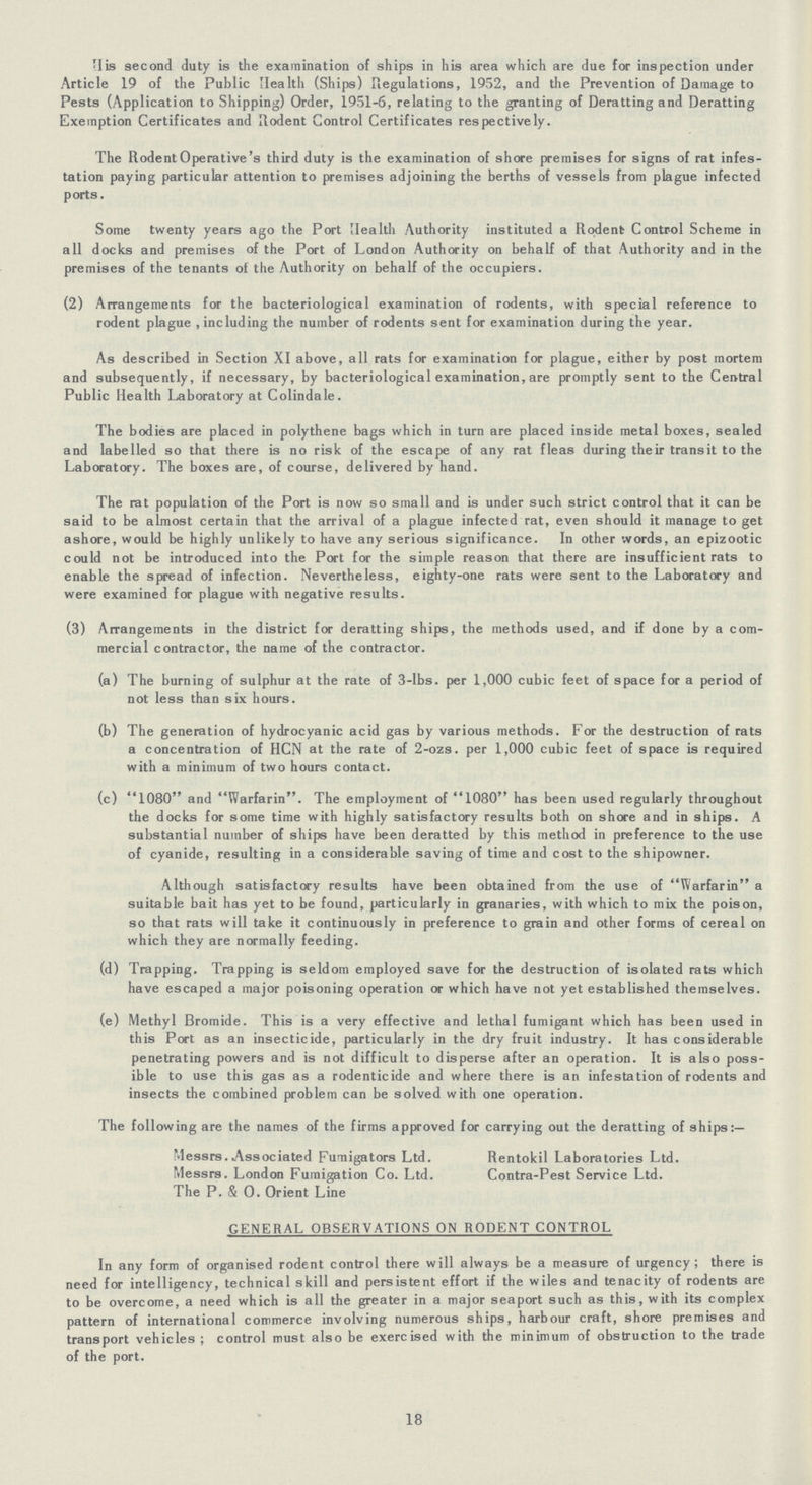 His second duty is the examination of ships in his area which are due for inspection under Article 19 of the Public Health (Ships) Regulations, 1952, and the Prevention of Damage to Pests (Application to Shipping) Order, 1951-6, relating to the granting of Deratting and Deratting Exemption Certificates and Rodent Control Certificates respectively. The Rodent Operative's third duty is the examination of shore premises for signs of rat infes tation paying particular attention to premises adjoining the berths of vessels from plague infected ports. Some twenty years ago the Port Health Authority instituted a Rodent Control Scheme in all docks and premises of the Port of London Authority on behalf of that Authority and in the premises of the tenants of the Authority on behalf of the occupiers. (2) Arrangements for the bacteriological examination of rodents, with special reference to rodent plague , including the number of rodents sent for examination during the year. As described in Section XI above, all rats for examination for plague, either by post mortem and subsequently, if necessary, by bacteriological examination, are promptly sent to the Central Public Health Laboratory at Colindale. The bodies are placed in polythene bags which in turn are placed inside metal boxes, sealed and labelled so that there is no risk of the escape of any rat fleas during their transit to the Laboratory. The boxes are, of course, delivered by hand. The rat population of the Port is now so small and is under such strict control that it can be said to be almost certain that the arrival of a plague infected rat, even should it manage to get ashore, would be highly unlikely to have any serious significance. In other words, an epizootic could not be introduced into the Port for the simple reason that there are insufficient rats to enable the spread of infection. Nevertheless, eighty-one rats were sent to the Laboratory and were examined for plague with negative results. (3) Arrangements in the district for deratting ships, the methods used, and if done by a com mercial contractor, the name of the contractor. (a) The burning of sulphur at the rate of 3-lbs. per 1,000 cubic feet of space for a period of not less than six hours. (b) The generation of hydrocyanic acid gas by various methods. For the destruction of rats a concentration of HCN at the rate of 2-ozs. per 1,000 cubic feet of space is required with a minimum of two hours contact. (c) 1080 and Warfarin. The employment of 1080 has been used regularly throughout the docks for some time with highly satisfactory results both on shore and in ships. A substantial number of ships have been deratted by this method in preference to the use of cyanide, resulting in a considerable saving of time and cost to the shipowner. Although satisfactory results have been obtained from the use of Warfarin a suitable bait has yet to be found, particularly in granaries, with which to mix the poison, so that rats will take it continuously in preference to grain and other forms of cereal on which they are normally feeding. (d) Trapping. Trapping is seldom employed save for the destruction of isolated rats which have escaped a major poisoning operation or which have not yet established themselves. (e) Methyl Bromide. This is a very effective and lethal fumigant which has been used in this Port as an insecticide, particularly in the dry fruit industry. It has considerable penetrating powers and is not difficult to disperse after an operation. It is also poss ible to use this gas as a rodenticide and where there is an infestation of rodents and insects the combined problem can be solved with one operation. The following are the names of the firms approved for carrying out the deratting of ships:— Messrs. Associated Fumigators Ltd. Rentokil Laboratories Ltd. Messrs. London Fumigation Co. Ltd. Contra-Pest Service Ltd. The P. & 0. Orient Line GENERAL OBSERVATIONS ON RODENT CONTROL In any form of organised rodent control there will always be a measure of urgency; there is need for intelligency, technical skill and persistent effort if the wiles and tenacity of rodents are to be overcome, a need which is all the greater in a major seaport such as this, with its complex pattern of international commerce involving numerous ships, harbour craft, shore premises and transport vehicles ; control must also be exercised with the minimum of obstruction to the trade of the port. 18