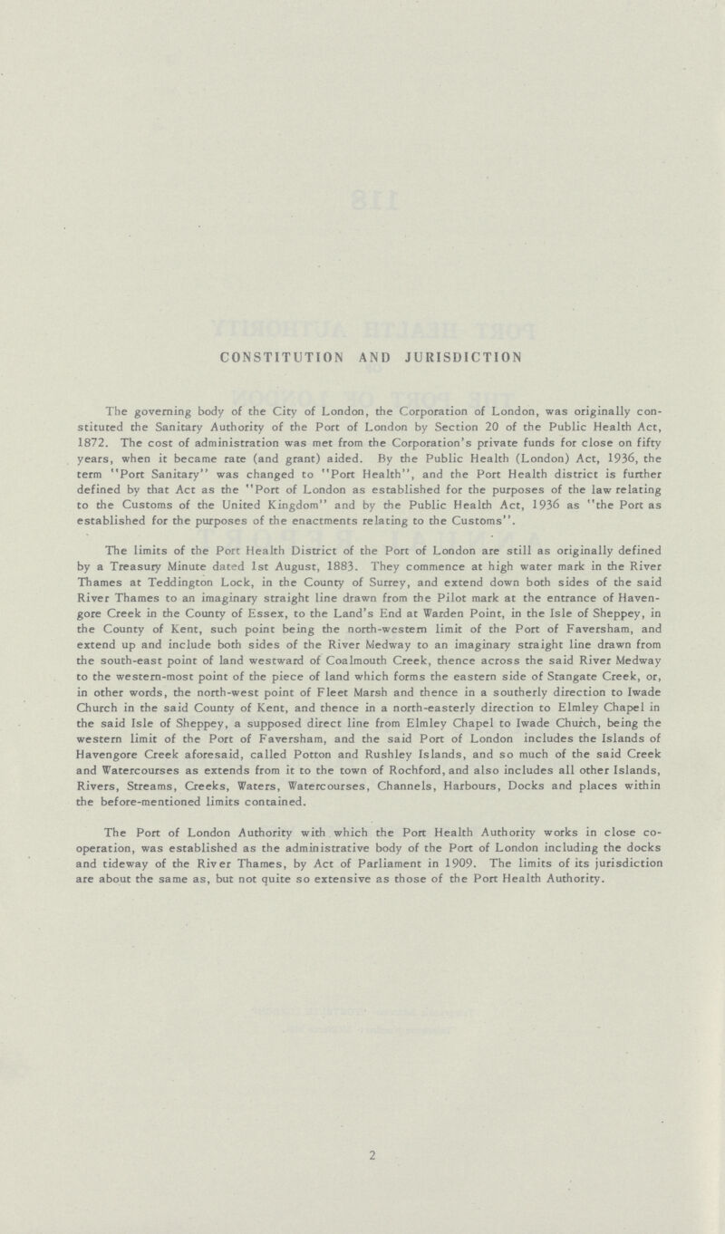 CONSTITUTION AND JURISDICTION The governing body of the City of London, the Corporation of London, was originally con stituted the Sanitary Authority of the Port of London by Section 20 of the Public Health Act, 1872. The cost of administration was met from the Corporation's private funds for close on fifty years, when it became rate (and grant) aided. By the Public Health (London) Act, 1936, the term Port Sanitary was changed to Port Health, and the Port Health district is further defined by that Act as the Port of London as established for the purposes of the law relating to the Customs of the United Kingdom and by the Public Health Act, 1936 as the Port as established for the purposes of the enactments relating to the Customs. The limits of the Port Health District of the Port of London are still as originally defined by a Treasury Minute dated 1st August, 1883. They commence at high water mark in the River Thames at Teddington Lock, in the County of Surrey, and extend down both sides of the said River Thames to an imaginary straight line drawn from the Pilot mark at the entrance of Haven gore Creek in the County of Essex, to the Land's End at Warden Point, in the Isle of Sheppey, in the County of Kent, such point being the north-western limit of the Port of Faversham, and extend up and include both sides of the River Medway to an imaginary straight line drawn from the south-east point of land westward of Coalmouth Creek, thence across the said River Medway to the western-most point of the piece of land which forms the eastern side of Stangate Creek, or, in other words, the north-west point of Fleet Marsh and thence in a southerly direction to Iwade Church in the said County of Kent, and thence in a north-easterly direction to Elmley Chapel in the said Isle of Sheppey, a supposed direct line from Elmley Chapel to Iwade Church, being the western limit of the Port of Faversham, and the said Port of London includes the Islands of Havengore Creek aforesaid, called Potton and Rushley Islands, and so much of the said Creek and Watercourses as extends from it to the town of Rochford, and also includes all other Islands, Rivers, Streams, Creeks, Waters, Watercourses, Channels, Harbours, Docks and places within the before-mentioned limits contained. The Port of London Authority with which the Port Health Authority works in close co operation, was established as the administrative body of the Port of London including the docks and tideway of the River Thames, by Act of Parliament in 1909. The limits of its jurisdiction are about the same as, but not quite so extensive as those of the Port Health Authority. 2