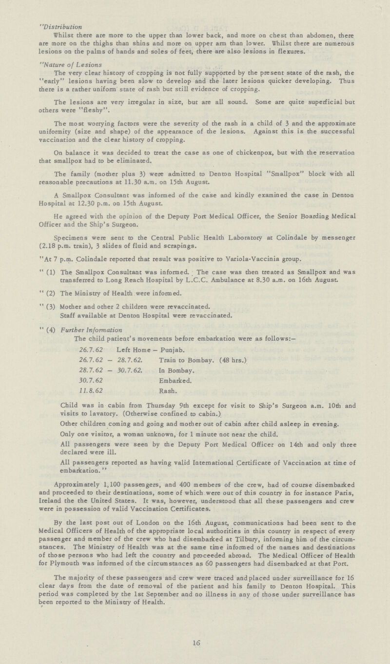 Distribution Whilst there are more to the upper than lower back, and more on chest than abdomen, there are more on the thighs than shins and more on upper arm than lower. Whilst there are numerous lesions on the palms of hands and soles of feet, there are also lesions in flexures. Nature of Lesions The very clear history of cropping is not fully supported by the present state of the rash, the early lesions having been slow to develop and the later lesions quicker developing. Thus there is a rather uniform state of rash but still evidence of cropping. The lesions are very irregular in size, but are all sound. Some are quite superficial but others were fleshy. The most worrying factors were the severity of the rash in a child of 3 and the approximate uniformity (size and shape) of the appearance of the lesions. Against this is the successful vaccination and the clear history of cropping. On balance it was decided to treat the case as one of chickenpox, but with the reservation that smallpox had to be eliminated. The family (mother plus 3) were admitted to Denton Hospital Smallpox block with all reasonable precautions at 11.30 a.m. on 15th August. A Smallpox Consultant was informed of the case and kindly examined the case in Denton Hospital at 12.30 p.m. on 15th August. He agreed with the opinion of the Deputy Port Medical Officer, the Senior Boarding Medical Officer and the Ship's Surgeon. Specimens were sent to the Central Public Health Laboratory at Colindale by messenger (2.18 p.m. train), 3 slides of fluid and scrapings. At 7 p.m. Colindale reported that result was positive to Variola-Vaccinia group.  (1) The Smallpox Consultant was informed. The case was then treated as Smallpox and was transferred to Long Reach Hospital by L.C.C. Ambulance at 8.30 a.m. on 16th August.  (2) The Ministry of Health were informed.  (3) Mother and other 2 children were revaccinated. Staff available at Denton Hospital were revaccinated.  (4) Further Information The child patient's movements before embarkation were as follows:— 26.7.62 Left Home — Punjab. 26.7.62 — 28.7.62. Train to Bombay. (48 hrs.) 28.7.62 — 30.7.62. In Bombay. 30.7.62 Embarked. 11.8.62 Rash. Child was in cabin from Thursday 9th except for visit to Ship's Surgeon a.m. 10th and visits to lavatory. (Otherwise confined to cabin.) Other children coming and going and mother out of cabin after child asleep in evening. Only one visitor, a woman unknown, for 1 minute not near the child. All passengers were seen by the Deputy Port Medical Officer on 14th and only three declared were ill. All passengers reported as having valid International Certificate of Vaccination at time of embarkation.  Approximately 1,100 passengers, and 400 members of the crew, had of course disembarked and proceeded to their destinations, some of which were out of this country in for instance Paris, Ireland the the United States. It was, however, understood that all these passengers and crew were in possession of valid Vaccination Certificates. By the last post out of London on the 16th August, communications had been sent to the Medical Officers of Health of the appropriate local authorities in this country in respect of every passenger and member of the crew who had disembarked at Tilbury, informing him of the circum stances. The Ministry of Health was at the same time informed of the names and destinations of those persons who had left the country and proceeded abroad. The Medical Officer of Health for Plymouth was informed of the circumstances as 60 passengers had disembarked at that Port. The majority of these passengers and crew were traced and placed under surveillance for 16 clear days from the date of removal of the patient and his family to Denton Hospital. This period was completed by the 1st September and no illness in any of those under surveillance has been reported to the Ministry of Health. 16