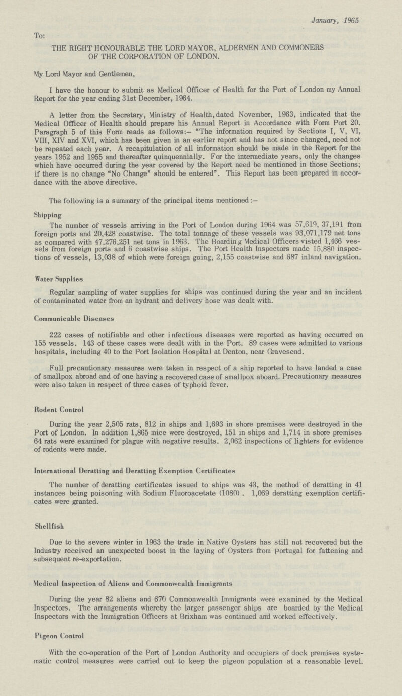 January, 1965 To: THE RIGHT HONOURABLE THE LORD MAYOR, ALDERMEN AND COMMONERS OF THE CORPORATION OF LONDON. My Lord Mayor and Gentlemen, I have the honour to submit as Medical Officer of Health for the Port of London my Annual Report for the year ending 31st December, 1964. A letter from the Secretary, Ministry of Health, dated November, 1963, indicated that the Medical Officer of Health should prepare his Annual Report in Accordance with Form Port 20. Paragraph 5 of this Form reads as follows:- The information required by Sections I, V, VI, VIII, XIV and XVI, which has been given in an earlier report and has not since changed, need not be repeated each year. A recapitulation of all information should be made in the Report for the years 1952 and 1955 and thereafter quinquennially. For the intermediate years, only the changes which have occurred during the year covered by the Report need be mentioned in those Sections; if there is no change No Change should be entered. This Report has been prepared in accor dance with the above directive. The following is a summary of the principal items mentioned:— Shipping The number of vessels arriving in the Port of London during 1964 was 57,619, 37,191 from foreign ports and 20,428 coastwise. The total tonnage of these vessels was 93,071,179 net tons as compared with 47.276.251 net tons in 1963. The Boarding Medical Officers visted 1,466 ves sels from foreign ports and 6 coastwise ships. The Port Health Inspectors made 15,880 inspec tions of vessels, 13,038 of which were foreign going, 2,155 coastwise and 687 inland navigation. Water Supplies Regular sampling of water supplies for ships was continued during the year and an incident of contaminated water from an hydrant and delivery hose was dealt with. Communicable Diseases 222 cases of notifiable and other infectious diseases were reported as having occurred on 155 vessels. 143 of these cases were dealt with in the Port. 89 cases were admitted to various hospitals, including 40 to the Port Isolation Hospital at Denton, near Gravesend. Full precautionary measures were taken in respect of a ship reported to have landed a case of smallpox abroad and of one having a recovered case of smallpox aboard. Precautionary measures were also taken in respect of three cases of typhoid fever. Rodent Control During the year 2,505 rats, 812 in ships and 1,693 in shore premises were destroyed in the Port of London. In addition 1,865 mice were destroyed, 151 in ships and 1,714 in shore premises 64 rats were examined for plague with negative results. 2,062 inspections of lighters for evidence of rodents were made. International Deratting and Deratting Exemption Certificates The number of deratting certificates issued to ships was 43, the method of deratting in 41 instances being poisoning with Sodium Fluoroacetate (1080) . 1,069 deratting exemption certifi cates were granted. Shellfish Due to the severe winter in 1963 the trade in Native Oysters has still not recovered but the Industry received an unexpected boost in the laying of Oysters from Portugal for fattening and subsequent re-exportation. Medical Inspection of Aliens and Commonwealth Immigrants During the year 82 aliens and 670 Commonwealth Immigrants were examined by the Medical Inspectors. The arrangements whereby the larger passenger ships are boarded by the Medical Inspectors with the Immigration Officers at Brixham was continued and worked effectively. Pigeon Control With the co-operation of the Port of London Authority and occupiers of dock premises syste matic control measures were carried out to keep the pigeon population at a reasonable level.