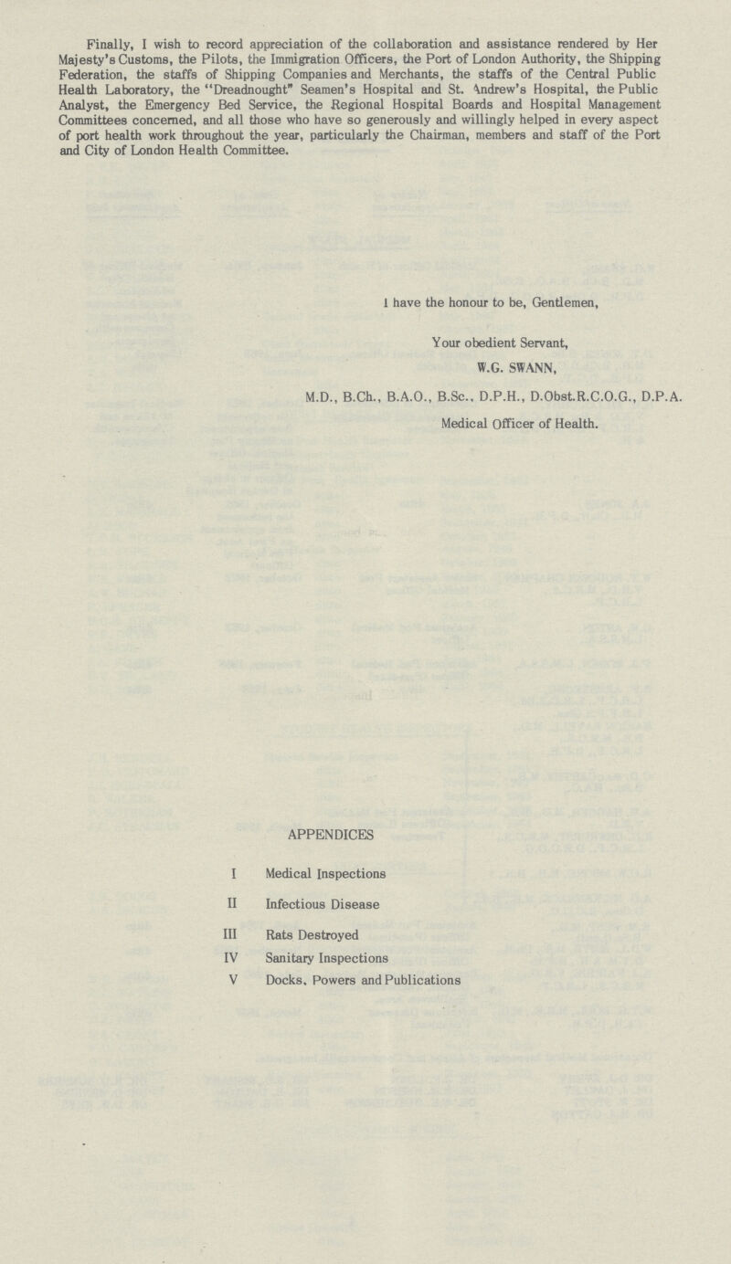 Finally, I wish to record appreciation of the collaboration and assistance rendered by Her Majesty's Customs, the Pilots, the Immigration Officers, the Port of London Authority, the Shipping Federation, the staffs of Shipping Companies and Merchants, the staffs of the Central Public Health Laboratory, the Dreadnought Seamen's Hospital and St. Andrew's Hospital, the Public Analyst, the Emergency Bed Service, the Regional Hospital Boards and Hospital Management Committees concerned, and all those who have so generously and willingly helped in every aspect of port health work throughout the year, particularly the Chairman, members and staff of the Port and City of London Health Committee. I have the honour to be, Gentlemen, Your obedient Servant, W.G. SWANN, M.D., B.Ch., B.A.O., B.Sc., D.P.H., D.Obst.R.C.O.G., D.P.A. Medical Officer of Health. APPENDICES I Medical Inspections II Infectious Disease III Rats Destroyed IV Sanitary Inspections V Docks. Powers and Publications