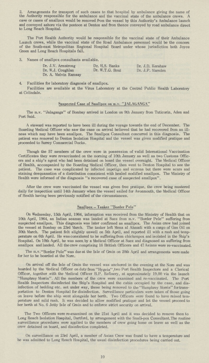 2. Arrangements for transport of such cases to that hospital by ambulance giving the name of the Authority responsible for the ambulance and the vaccinal state of the ambulance crews. A case or cases of smallpox would be removed from the vessel by this Authority's Ambulance launch and conveyed ashore via the pontoon at Denton and from thence conveyed by road ambulance direct to Long Reach Hospital. The Port Health Authority would be responsible for the vaccinal state of their Ambulance Launch crews, while the vaccinal state of the Road Ambulance personnel would be the concern of the South-east Metropolitan Regional Hospital Board under whose jurisdiction both Joyce Green and Long Reach Hospitals fall. 3. Names of smallpox consultants available. Dr. J.V. Armstrong Dr. H.S. Banks Dr. J.D. Kershaw Dr. W.J. Coughlan Dr. W.T.G. Boul Dr. J.P. Marsden Dr. A. Melvin Ramsay 4. Facilities for laboratory diagnosis of smallpox. Facilities are available at the Virus Laboratory at the Central Public Health Laboratory at Colindale. Suspected Case of Smallpox on m.v. JALAGANGA The m.v. Jalaganga of Bombay arrived in London on 9th January from Tuticorin, Aden and Port Said. A steward was reported to have been ill during the voyage towards the end of December. The Boarding Medical Officer who saw the case on arrival believed that he had recovered from an ill ness which may have been smallpox. The Smallpox Consultant concurred in this diagnosis. The patient was removed to Denton Isolation Hospital and the vessel was given modified pratique and proceeded to Surrey Commercial Docks. Though the 57 members of the crew were in possession of valid International Vaccination Certificates they were revaccinated on the morning of 10th January as well as two Customs Offic ers and a ship's agent who had been detained on board the vessel overnight. The Medical Officer of Health, accompanied by the Boarding Medical Officer, then went to Denton Hospital to see the patient. The case was complicated by infected impetigo and eczema but there were scars and staining desquamation of a distribution consistent with healed modified smallpox. The Ministry of Health were informed of the diagnosis a recovered case of suspected smallpox. After the crew were vaccinated the vessel was given free pratique, the crew being mustered daily for inspection until 14th January when the vessel sailed for Avonmouth, the Medical Officer of Health having been previously notified of the circumstances. Smallpox — Tanker 3 order Pele On Wednesday, 15th April, 1964, information was received from the Ministry of Health that on 10th April, 1964, an Indian seaman was landed at Suez from m.v. Border Pele suffering from suspected smallpox. This diagnosis was later confirmed as smallpox. The Asian crew had joined the vessel at Bombay on 23rd March. The tanker left Mena al Ahmadi with a cargo of Gas Oil on 30th March. The patient felt slightly unwell on 5th April, and reported ill with a rash and temp perature on 6th April. He was considered to be suffering from chickenpox and isolated in the Ship's Hospital. On 10th April, he was seen by a Medical Officer at Suez and diagnosed as suffering from smallpox and landed. All the crew comprising 16 British Officers and 47 Asians were re-vaccinated. The m.v.Border Pele was due at the Isle of Grain on 20th April and arrangements were made for her to be boarded at the Nore. On arrival off the Isle of Grain the vessel was anchored in the evening at the Nore and was boarded by the Medical Officer on duty from Hygeia,two Port Health Inspectors and a Clerical Officer, together with the Medical Officer B.P. Refinery, at approximately 19.00 via the launch Humphrey Morris. All the members of the crew were examined and re-vaccinated. The Port Health Inspectors disinfected the Ship's Hospital and the cabin occupied by the case, and dis infection of bedding etc. set under way, these being removed to the Humphrey Morris for trans portation to Denton Hospital for disinfection. Surveillance particulars were taken of those going on leave before the ship went alongside her berth. Two Officers were found to have raised tem perature and mild rash. It was decided to allow modified pratique and let the vessel proceed to her berth at No. 6 Jetty Isle of Grain and to enforce strict security on arrival. The Two Officers were re-examined on the 21st April and it was decided to remove them to Long Reach Isolation Hospital, Dartford, by arrangement with the Small-pox Consultant.The routine surveillance procedures were applied to the members of crew going home on leave as well as the crew detained on board, and disinfection completed. On surveillance on 23rd April, a member of Asian Crew was found to have a temperature and he was admitted to Long Reach Hospital, the usual disinfection procedures being carried out. 10