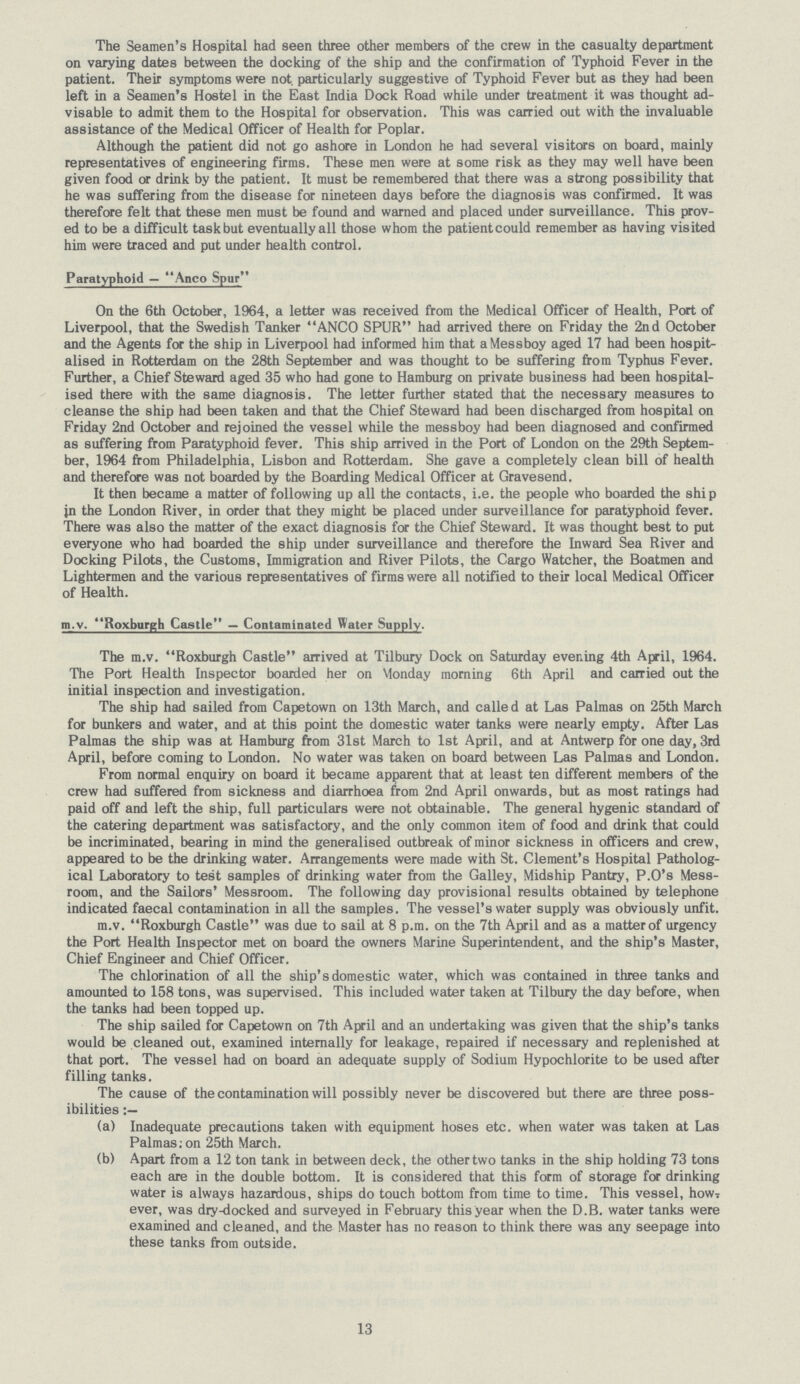 The Seamen's Hospital had seen three other members of the crew in the casualty department on varying dates between the docking of the ship and the confirmation of Typhoid Fever in the patient. Their symptoms were not. particularly suggestive of Typhoid Fever but as they had been left in a Seamen's Hostel in the East India Dock Road while under treatment it was thought ad visable to admit them to the Hospital for observation. This was carried out with the invaluable assistance of the Medical Officer of Health for Poplar. Although the patient did not go ashore in London he had several visitors on board, mainly representatives of engineering firms. These men were at some risk as they may well have been given food or drink by the patient. It must be remembered that there was a strong possibility that he was suffering from the disease for nineteen days before the diagnosis was confirmed. It was therefore felt that these men must be found and warned and placed under surveillance. This prov ed to be a difficult task but eventually all those whom the patient could remember as having visited him were traced and put under health control. Paratyphoid — Anco Spur On the 6th October, 1964, a letter was received from the Medical Officer of Health, Port of Liverpool, that the Swedish Tanker ANCO SPUR had arrived there on Friday the 2nd October and the Agents for the ship in Liverpool had informed him that Messboy aged 17 had been hospit alised in Rotterdam on the 28th September and was thought to be suffering from Typhus Fever. Further, a Chief Steward aged 35 who had gone to Hamburg on private business had been hospital ised there with the same diagnosis. The letter further stated that the necessary measures to cleanse the ship had been taken and that the Chief Steward had been discharged from hospital on Friday 2nd October and rejoined the vessel while the messboy had been diagnosed and confirmed as suffering from Paratyphoid fever. This ship arrived in the Port of London on the 29th Septem ber, 1964 from Philadelphia, Lisbon and Rotterdam. She gave a completely clean bill of health and therefore was not boarded by the Boarding Medical Officer at Gravesend. It then became a matter of following up all the contacts, i.e. the people who boarded the ship in the London River, in order that they might be placed under surveillance for paratyphoid fever. There was also the matter of the exact diagnosis for the Chief Steward. It was thought best to put everyone who had boarded the ship under surveillance and therefore the Inward Sea River and Docking Pilots, the Customs, Immigration and River Pilots, the Cargo Watcher, the Boatmen and Lightermen and the various representatives of firms were all notified to their local Medical Officer of Health. m.v. Roxburgh Castle — Contaminated Water Supply. The m.v. Roxburgh Castle arrived at Tilbury Dock on Saturday evening 4th April, 1964. The Port Health Inspector boarded her on Monday morning 6th April and carried out the initial inspection and investigation. The ship had sailed from Capetown on 13th March, and called at Las Palmas on 25th March for bunkers and water, and at this point the domestic water tanks were nearly empty. After Las Palmas the ship was at Hamburg from 31st March to 1st April, and at Antwerp for one day, 3rd April, before coming to London. No water was taken on board between Las Palmas and London. From normal enquiry on board it became apparent that at least ten different members of the crew had suffered from sickness and diarrhoea from 2nd April onwards, but as most ratings had paid off and left the ship, full particulars were not obtainable. The general hygenic standard of the catering department was satisfactory, and the only common item of food and drink that could be incriminated, bearing in mind the generalised outbreak of minor sickness in officers and crew, appeared to be the drinking water. Arrangements were made with St. Clement's Hospital Patholog ical Laboratory to test samples of drinking water from the Galley, Midship Pantry, P.O's Mess room, and the Sailors' Messroom. The following day provisional results obtained by telephone indicated faecal contamination in all the samples. The vessel's water supply was obviously unfit. m.v. Roxburgh Castle was due to sail at 8 p.m. on the 7th April and as a matter of urgency the Port Health Inspector met on board the owners Marine Superintendent, and the ship's Master, Chief Engineer and Chief Officer. The chlorination of all the ship's domestic water, which was contained in three tanks and amounted to 158 tons, was supervised. This included water taken at Tilbury the day before, when the tanks had been topped up. The ship sailed for Capetown on 7th April and an undertaking was given that the ship's tanks would be cleaned out, examined internally for leakage, repaired if necessary and replenished at that port. The vessel had on board an adequate supply of Sodium Hypochlorite to be used after filling tanks. The cause of the contamination will possibly never be discovered but there are three poss ibilities (a) Inadequate precautions taken with equipment hoses etc. when water was taken at Las Palmas; on 25th March. (b) Apart from a 12 ton tank in between deck, the othertwo tanks in the ship holding 73 tons each are in the double bottom. It is considered that this form of storage for drinking water is always hazardous, ships do touch bottom from time to time. This vessel, how ever, was dry-docked and surveyed in February this year when the D.B. water tanks were examined and cleaned, and the Master has no reason to think there was any seepage into these tanks from outside. 13