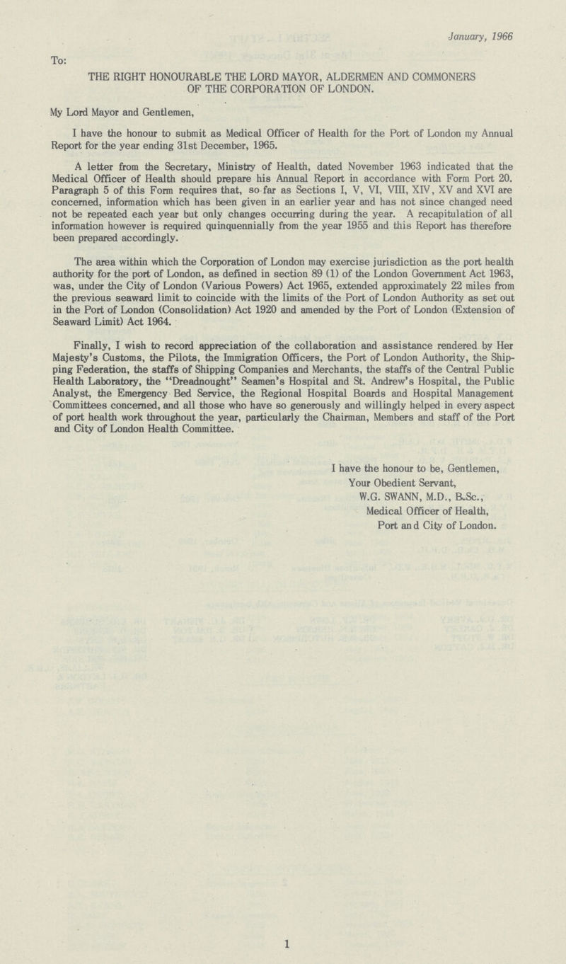 January, 1966 To: THE RIGHT HONOURABLE THE LORD MAYOR, ALDERMEN AND COMMONERS OF THE CORPORATION OF LONDON. My Lord Mayor and Gentlemen, I have the honour to submit as Medical Officer of Health for the Port of London my Annual Report for the year ending 31st December, 1965. A letter from the Secretary, Ministry of Health, dated November 1963 indicated that the Medical Officer of Health should prepare his Annual Report in accordance with Form Port 20. Paragraph 5 of this Form requires that, so far as Sections I, V, VI, VIII, XIV, XV and XVI are concerned, information which has been given in an earlier year and has not since changed need not be repeated each year but only changes occurring during the year. A recapitulation of all information however is required quinquennially from the year 1955 and this Report has therefore been prepared accordingly. The area within which the Corporation of London may exercise jurisdiction as the port health authority for the port of London, as defined in section 89 (1) of the London Government Act 1963, was, under the City of London (Various Powers) Act 1965, extended approximately 22 miles from the previous seaward limit to coincide with the limits of the Port of London Authority as set out in the Port of London (Consolidation) Act 1920 and amended by the Port of London (Extension of Seaward Limit) Act 1964. Finally, I wish to record appreciation of the collaboration and assistance rendered by Her Majesty's Customs, the Pilots, the Immigration Officers, the Port of London Authority, the Ship ping Federation, the staffs of Shipping Companies and Merchants, the staffs of the Central Public Health Laboratory, the Dreadnought Seamen's Hospital and St. Andrew's Hospital, the Public Analyst, the Emergency Bed Service, the Regional Hospital Boards and Hospital Management Committees concerned, and all those who have so generously and willingly helped in every aspect of port health work throughout the year, particularly the Chairman, Members and staff of the Port and City of London Health Committee. I have the honour to be, Gentlemen, Your Obedient Servant, W.G. SWANN, M.D., B.Sc., Medical Officer of Health, Port an d City of London. 1