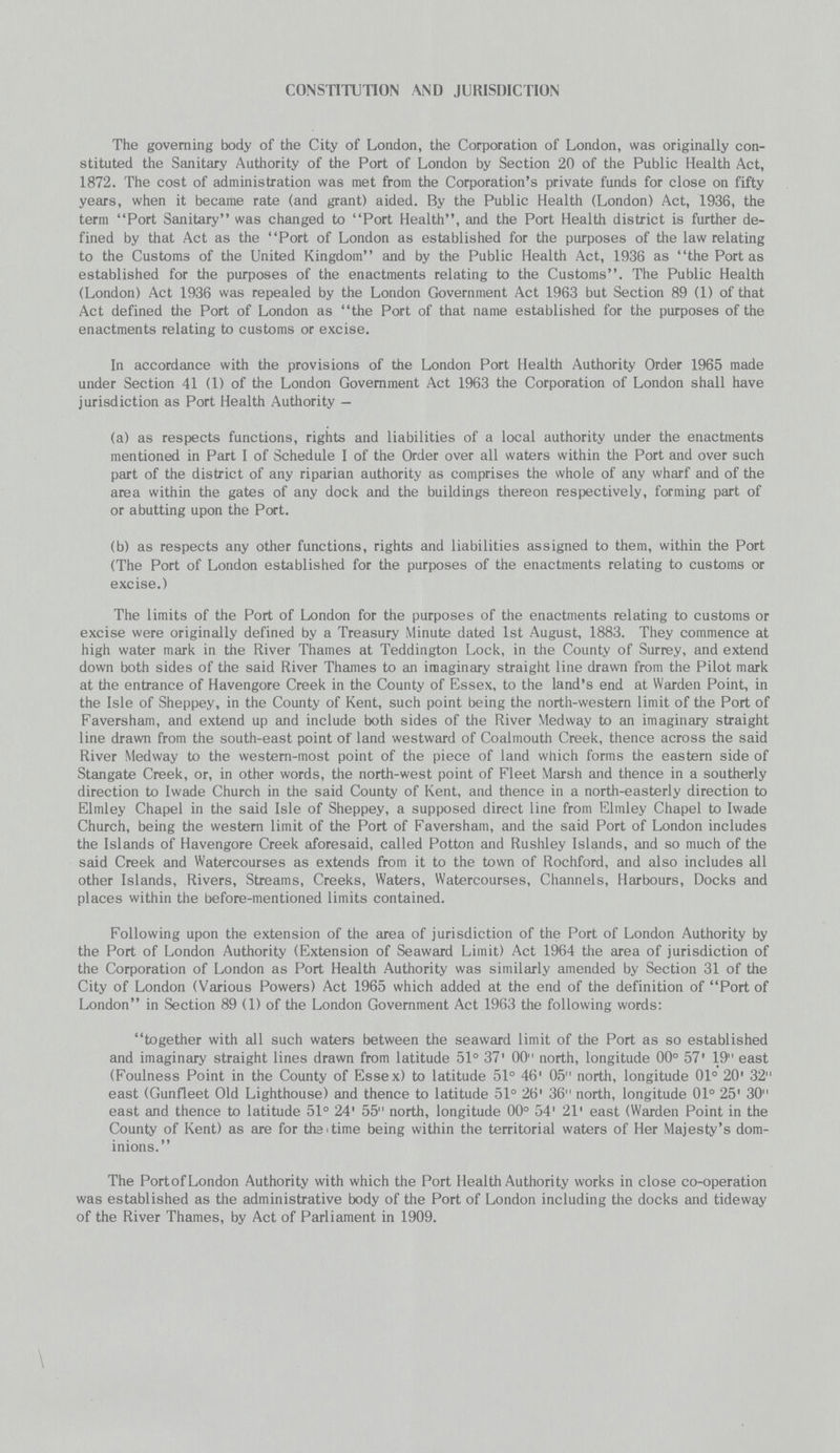 CONSTITUTION AND JURISDICTION The governing body of the City of London, the Corporation of London, was originally con stituted the Sanitary Authority of the Port of London by Section 20 of the Public Health Act, 1872. The cost of administration was met from the Corporation's private funds for close on fifty years, when it became rate (and grant) aided. By the Public Health (London) Act, 1936, the term Port Sanitary was changed to Port Health, and the Port Health district is further de fined by that Act as the Port of London as established for the purposes of the law relating to the Customs of the United Kingdom and by the Public Health Act, 1936 as the Port as established for the purposes of the enactments relating to the Customs. The Public Health (London) Act 1936 was repealed by the London Government Act 1963 but Section 89 (1) of that Act defined the Port of London as the Port of that name established for the purposes of the enactments relating to customs or excise. In accordance with the provisions of the London Port Health Authority Order 1965 made under Section 41 (1) of the London Government Act 1963 the Corporation of London shall have jurisdiction as Port Health Authority- (a) as respects functions, rights and liabilities of a local authority under the enactments mentioned in Part I of Schedule I of the Order over all waters within the Port and over such part of the district of any riparian authority as comprises the whole of any wharf and of the area within the gates of any dock and the buildings thereon respectively, forming part of or abutting upon the Port. (b) as respects any other functions, rights and liabilities assigned to them, within the Port (The Port of London established for the purposes of the enactments relating to customs or excise.) The limits of the Port of London for the purposes of the enactments relating to customs or excise were originally defined by a Treasury Minute dated 1st August, 1883. They commence at high water mark in the River Thames at Teddington Lock, in the County of Surrey, and extend down both sides of the said River Thames to an imaginary straight line drawn from the Pilot mark at the entrance of Havengore Creek in the County of Essex, to the land's end at Warden Point, in the Isle of Sheppey, in the County of Kent, such point being the north-western limit of the Port of Faversham, and extend up and include both sides of the River Medway to an imaginary straight line drawn from the south-east point of land westward of Coalmouth Creek, thence across the said River Medway to the western-most point of the piece of land which forms the eastern side of Stangate Creek, or, in other words, the north-west point of Fleet Marsh and thence in a southerly direction to Iwade Church in the said County of Kent, and thence in a north-easterly direction to Elmley Chapel in the said Isle of Sheppey, a supposed direct line from Elmley Chapel to Iwade Church, being the western limit of the Port of Faversham, and the said Port of London includes the Islands of Havengore Creek aforesaid, called Potton and Rushley Islands, and so much of the said Creek and Watercourses as extends from it to the town of Rochford, and also includes all other Islands, Rivers, Streams, Creeks, Waters, Watercourses, Channels, Harbours, Docks and places within the before-mentioned limits contained. Following upon the extension of the area of jurisdiction of the Port of London Authority by the Port of London Authority (Extension of Seaward Limit) Act 1964 the area of jurisdiction of the Corporation of London as Port Health Authority was similarly amended by Section 31 of the City of London (Various Powers) Act 1965 which added at the end of the definition of Port of London in Section 89 (1) of the London Government Act 1963 the following words: together with all such waters between the seaward limit of the Port as so established and imaginary straight lines drawn from latitude 51° 37' 00 north, longitude 00° 57' 19 east (Foulness Point in the County of Essex) to latitude 51° 46' 05 north, longitude 01° 20' 32 east (Gunfleet Old Lighthouse) and thence to latitude 51° 26' 36 north, longitude 01° 25' 30 east and thence to latitude 51° 24' 55 north, longitude 00° 54' 21' east (Warden Point in the County of Kent) as are for the time being within the territorial waters of Her Majesty's dom inions. The Port of London Authority with which the Port Health Authority works in close co-operation was established as the administrative body of the Port of London including the docks and tideway of the River Thames, by Act of Parliament in 1909.
