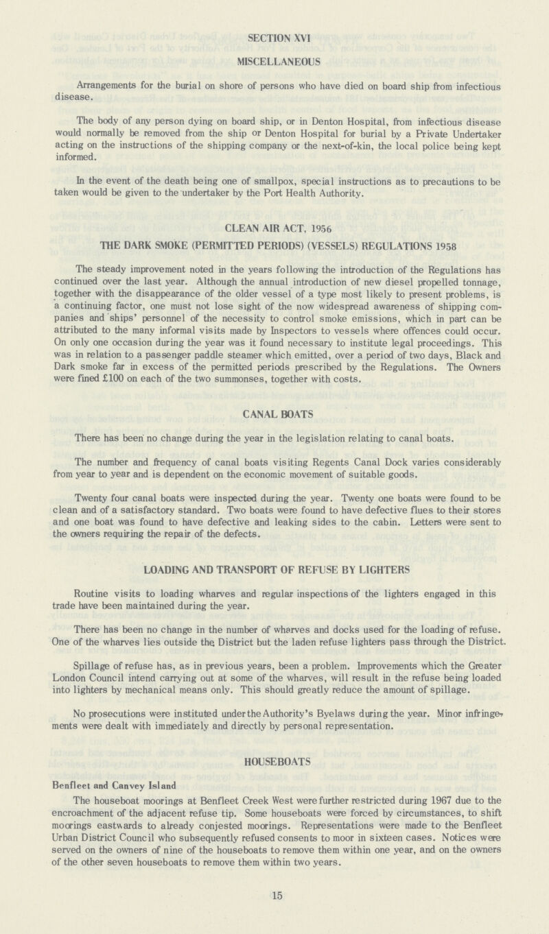 SECTION XVI MISCELLANEOUS Arrangements for the burial on shore of persons who have died on board ship from infectious disease. The body of any person dying on board ship, or in Denton Hospital, from infectious disease would normally be removed from the ship or Denton Hospital for burial by a Private Undertaker acting on the instructions of the shipping company or the next-of-kin, the local police being kept informed. In the event of the death being one of smallpox, special instructions as to precautions to be taken would be given to the undertaker by the Port Health Authority. CLEAN AIR ACT, 1956 THE DARK SMOKE (PERMITTED PERIODS) (VESSELS) REGULATIONS 1958 The steady improvement noted in the years following the introduction of the Regulations has continued over the last year. Although the annual introduction of new diesel propelled tonnage, together with the disappearance of the older vessel of a type most likely to present problems, is a continuing factor, one must not lose sight of the now widespread awareness of shipping com panies and ships' personnel of the necessity to control smoke emissions, which in part can be attributed to the many informal visits made by Inspectors to vessels where offences could occur. On only one occasion during the year was it found necessary to institute legal proceedings. This was in relation to a passenger paddle steamer which emitted, over a period of two days, Black and Dark smoke far in excess of the permitted periods prescribed by the Regulations. The Owners were fined £100 on each of the two summonses, together with costs. CANAL BOATS There has been no change during the year in the legislation relating to canal boats. The number and frequency of canal boats visiting Regents Canal Dock varies considerably from year to year and is dependent on the economic movement of suitable goods. Twenty four canal boats were inspected during the year. Twenty one boats were found to be clean and of a satisfactory standard. Two boats were found to have defective flues to their stores and one boat was found to have defective and leaking sides to the cabin. Letters were sent to the owners requiring the repair of the defects. LOADING AND TRANSPORT OF REFUSE BY LIGHTERS Routine visits to loading wharves and regular inspections of the lighters engaged in this trade have been maintained during the year. There has been no change in the number of wharves and docks used for the loading of refuse. One of the wharves lies outside the District but the laden refuse lighters pass through the District. Spillage of refuse has, as in previous years, been a problem. Improvements which the Greater London Council intend carrying out at some of the wharves, will result in the refuse being loaded into lighters by mechanical means only. This should greatly reduce the amount of spillage. No prosecutions were instituted underthe Authority's Byelaws during the year. Minor infringer ments were dealt with immediately and directly by personal representation. HOUSEBOATS Benfleet and Canvey Island The houseboat moorings at Benfleet Creek West were further restricted during 1967 due to the encroachment of the adjacent refuse tip. Some houseboats were forced by circumstances, to shift moorings eastwards to already conjested moorings. Representations were made to the Benfleet Urban District Council who subsequently refused consents to moor in sixteen cases. Notices were served on the owners of nine of the houseboats to remove them within one year, and on the owners of the other seven houseboats to remove them within two years. 15