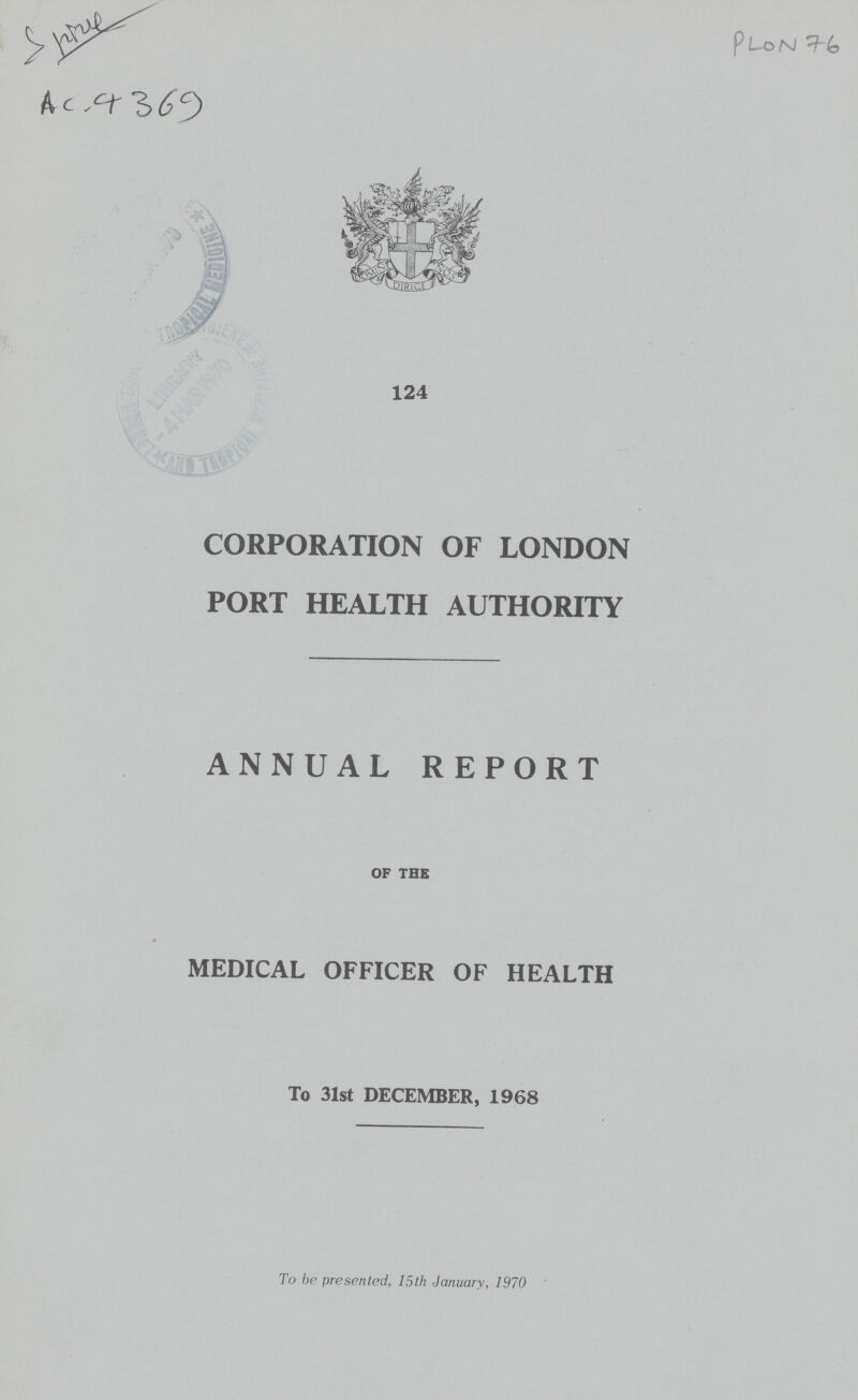AC- 4369 PLON 76 124 CORPORATION OF LONDON PORT HEALTH AUTHORITY ANNUAL REPORT OF THE MEDICAL OFFICER OF HEALTH To 31st DECEMBER, 1968 To be presented, 15th January, 1970