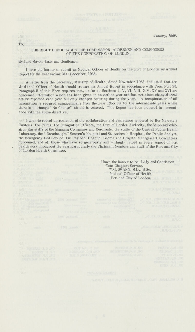 January, 1969. To: THE RIGHT HONOURABLE THE LORD MAYOR, ALDERMEN AND COMMONERS OF THE CORPORATION OF LONDON. My Lord Mayor, Lady and Gentlemen, I have the honour to submit as Medical Officer of Health for the Port of London my Annual Report for the year ending 31st December, 1968. A letter from the Secretary, Ministry of Health, dated November 1963, indicated that the Medical Officer of Health should prepare his Annual Report in accordance with Form Port 20. Paragraph 5 of this Form requires that, so far as Sections 1, V, VI, VIII, XIV, XV and XVI are concerned information which has been given in an earlier year and has not since changed need not be repeated each year but only changes occuring during the year. A recapitulation of all information is required quinquennially from the year 1955 but for the intermediate years where there is no change, No Change should be entered. This Report has been prepared in accord ance with the above directive. I wish to record appreciation of the collaboration and assistance rendered by Her Majesty's Customs, the Pilots, the Immigration Officers, the Port of London Authority, the Shipping Feder ation, the staffs of the Shipping Companies and Merchants, the staffs of the Central Public Health Laboratory, the Dreadnought Seamen's Hospital and St. Andrew's Hospital, the Public Analyst, the Emergency Bed Service, the Regional Hospital Boards and Hospital Management Committees concerned, and all those who have so generously and willingly helped in every aspect of port health work throughout the year, particularly the Chairman, Members and staff of the Port and City of London Health Committee. I have the honour to be, Lady and Gentlemen, Your Obedient Servant, W.G. SWANN, M.D., B.Sc., Medical Officer of Health, Port and City of London.