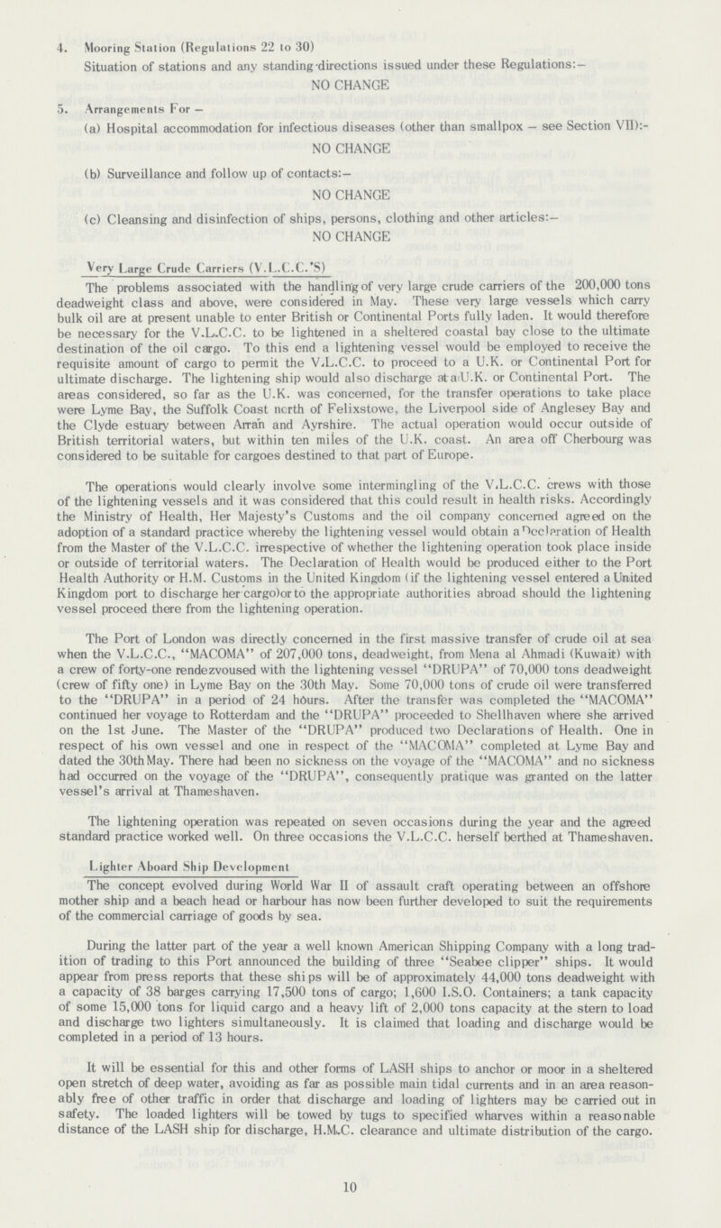 4. Mooring Station (Regulations 22 to 30) Situation of stations and any standing directions issued under these Regulations:- NO CHANGE 5. Arrangements For — (a) Hospital accommodation for infectious diseases (other than smallpox - see Section VII):- NO CHANGE (b) Surveillance and follow up of contacts:— NO CHANGE (c) Cleansing and disinfection of ships, persons, clothing and other articles:— NO CHANGE Very Large Crude Carriers (V.L.C.C.'S) The problems associated with the handling of very large crude carriers of the 200,000 tons deadweight class and above, were considered in May. These very large vessels which carry bulk oil are at present unable to enter British or Continental Ports fully laden. It would therefore be necessary for the V.L.C.C. to be lightened in a sheltered coastal bay close to the ultimate destination of the oil cargo. To this end a lightening vessel would be employed to receive the requisite amount of cargo to permit the VjL.C.C. to proceed to a U.K. or Continental Port for ultimate discharge. The lightening ship would also discharge atatU.K. or Continental Port. The areas considered, so far as the U.K. was concerned, for the transfer operations to take place were Lyme Bay, the Suffolk Coast ncrth of Felixstowe, the Liverpool side of Anglesey Bay and the Clyde estuary between Arra'n and Ayrshire. The actual operation would occur outside of British territorial waters, but within ten miies of the U.K. coast. An area off Cherbourg was considered to be suitable for cargoes destined to that part of Europe. The operations would clearly involve some intermingling of the ViL.C.C. crews with those of the lightening vessels and it was considered that this could result in health risks. Accordingly the Ministry of Health, Her Majesty's Customs and the oil company concerned agreed on the adoption of a standard practice whereby the lightening vessel would obtain aHcclaration of Health from the Master of the V.L.C.C. irrespective of whether the lightening operation took place inside or outside of territorial waters. The Declaration of Health would be produced either to the Port Health Authority or H.M. Customs in the United Kingdom (if the lightening vessel entered a United Kingdom port to discharge her cargo)or to the appropriate authorities abroad should the lightening vessel proceed there from the lightening operation. The Port of London was directly concerned in the first massive transfer of crude oil at sea when the V.L.C.C., MACOMA of 207,000 tons, deadweight, from Mena al Ahmadi (Kuwait) with a crew of forty-one rendezvoused with the lightening vessel DRUPA of 70,000 tons deadweight (crew of fifty one) in Lyme Bay on the 30th May. Some 70,000 tons of crude oil were transferred to the DRUPA in a period of 24 hours. After the transfer was completed the MACOMA continued her voyage to Rotterdam and the DRUPA proceeded to Shellhaven where she arrived on the 1st June. The Master of the DRUPA produced two Declarations of Health. One in respect of his own vessel and one in respect of the MACOMA completed at Lyme Bay and dated the 30th May. There had been no sickness on the voyage of the MACOMA and no sickness had occurred on the voyage of the DRUPA, consequently pratique was granted on the latter vessel's arrival at Thameshaven. The lightening operation was repeated on seven occasions during the year and the agreed standard practice worked well. On three occasions the V.L.C.C. herself berthed at Thameshaven. Lighter Aboard Ship Development The concept evolved during World War II of assault craft operating between an offshore mother ship and a beach head or harbour has now been further developed to suit the requirements of the commercial carriage of goods by sea. During the latter part of the year a well known American Shipping Company with a long trad ition of trading to this Port announced the building of three Seabee clipper ships. It would appear from press reports that these ships will be of approximately 44,000 tons deadweight with a capacity of 38 barges carrying 17,500 tons of cargo; 1,600 I.S.O. Containers; a tank capacity of some 15,000 tons for liquid cargo and a heavy lift of 2,000 tons capacity at the stern to load and discharge two lighters simultaneously. It is claimed that loading and discharge would be completed in a period of 13 hours. It will be essential for this and other forms of LASH ships to anchor or moor in a sheltered open stretch of deep water, avoiding as far as possible main tidal currents and in an area reason ably free of other traffic in order that discharge and loading of lighters may be carried out in safety. The loaded lighters will be towed by tugs to specified wharves within a reasonable distance of the LASH ship for discharge, H.Mi.C. clearance and ultimate distribution of the cargo. 10