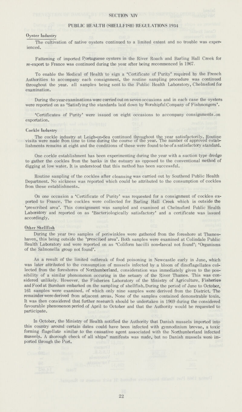 SECTION XIV PUBLIC HEALTH (SHELLFISH) REGULATIONS 1934 Oyster Industry The cultivation of native oysters continued to a limited extent and no trouble was exper ienced. Fattening of imported Portuguese oysters in the River Roach and Barling Hall Creek for re-export to France was continued during the year after being recommenced in 1967. To enable the Medical of Health to sign a 'Certificate of Purity' required by the French Authorities to accompany each consignment, the routine sampling procedure was continued throughout the year, all samples being sent to the Public Health Laboratory, Chelmsford for examination. During the year examinations were carried out on seven occasions and in each case the oysters were reported on as 'Satisfying the standards laid down by Worshipful Company of Fishmongers'. 'Certificates of Purity' were issued on eight occasions to accompany consignments .on exportation. Cockle Industry The cockle industry at Leigh-on-Sea continued throughout the year satisfactorily. Routine visits were made from time to time during the course of the year. The number of approved estab lishments remains at eight and the conditions of these were found to be of a satisfactory standard. One cockle establishment has been experimenting during the year with a suction type dredge to gather the cockles from the banks in the estuary as opposed to the conventional method of digging at low water. It is understood that this method has been successful. Routine sampling of the cockles after cleansing was carried out by Southend Public Health Department. No sickness was reported which could be attributed to the consumption of cockles from these establishments. On one occasion a 'Certificate of Purity' was requested for a consignment of cockles ex ported to France. The cockles were collected for Barling Hall Creek which is outside the 'prescribed area'. This consignment was sampled and examined at Chelmsford Public Health Laboratory and reported on as 'Bacteriologically satisfactory' and a certificate was issued accordingly. Oth er Shellfish During the year two samples of periwinkles were gathered from the foreshore at Thames haven, this being outside the 'prescibed area'. Both samples were examined at Colindale Public Health Laboratory and were reported on as 'Coliform bacilli non-faecal not found'; 'Organisms of the Salmonella group not found'. As a result of the limited outbreak of food poisoning in Newcastle early in June, which was later attributed to the consumption of mussels infected by a bloom of dinoflagellates col lected from the foreshores of Northumberland, consideration was immediately given to the pos sibility of a similar phenomenon occuring in the setuary of the River Thames. This was con sidered unlikely. However, the Fisheries Laboratory of the Ministry of Agriculture, Fisheries and Food at Burnham embarked on the sampling of shellfish. During the period of June to October, 161 samples were examined, of which only nine samples were derived from the District. The remainder were derived from adjacent areas. None of the samples contained demonstrable toxin. It was then considered that further research should be undertaken in 1969 during the considered favourable phenomenon period of April to October and that the Authority would be requested to participate. In October, the Ministry of Health notified the Authority that Danish mussels imported into this country around certain dates could have been infected with gymnodinium brevae, a toxic forming flagellate similar to the causative agent associated with the Northumberland infected mussels. A thorough check of all ships' manifests was made, but no Danish mussels were im ported through the Port. 22