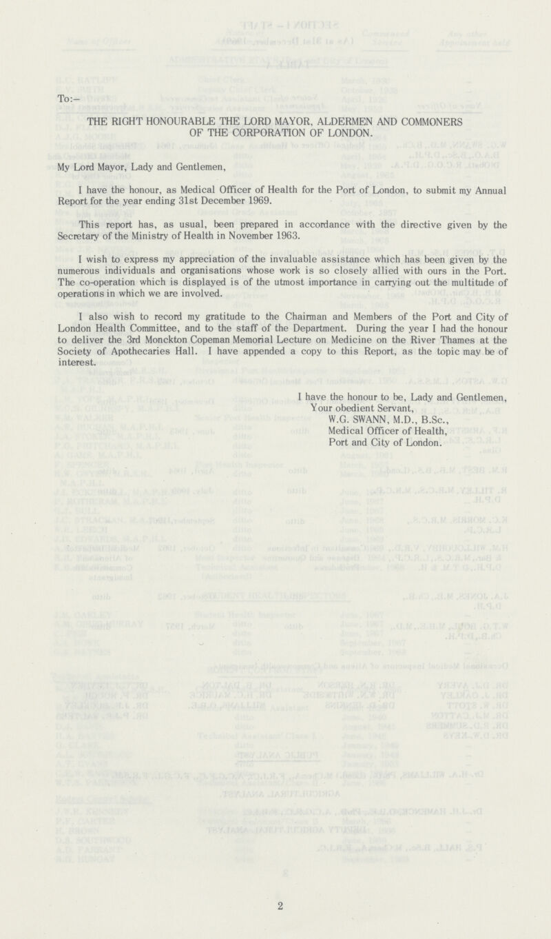 To:- THE RIGHT HONOURABLE THE LORD MAYOR, ALDERMEN AND COMMONERS OF THE CORPORATION OF LONDON. My Lord Mayor, Lady and Gentlemen, I have the honour, as Medical Officer of Health for the Port of London, to submit my Annual Report for the year ending 31st December 1969. This report has, as usual, been prepared in accordance with the directive given by the Secretary of the Ministry of Health in November 1963. I wish to express my appreciation of the invaluable assistance which has been given by the numerous individuals and organisations whose work is so closely allied with ours in the Port. The co-operation which is displayed is of the utmost importance in carrying out the multitude of operations in which we are involved. I also wish to record my gratitude to the Chairman and Members of the Port and City of London Health Committee, and to the staff of the Department. During the year I had the honour to deliver the 3rd Monckton Copeman Memorial Lecture on Medicine on the River Thames at the Society of Apothecaries Hall. I have appended a copy to this Report, as the topic may be of interest. I have the honour to be, Lady and Gentlemen, Your obedient Servant, W.G. SWANN, M.D., B.Sc., Medical Officer of Health, Port and City of London. 2