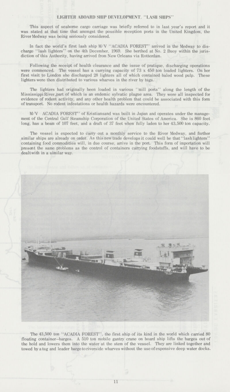 LIGHTER ABOARD SHIP DEVELOPMENT. LASH SHIPS'' This aspect of seaborne cargo carriage was briefly referred to in last year's report and it was stated at that time that amongst the possible reception ports in the United Kingdom, the River Medway was being seriously considered. In fact the world's first lash ship M/V ACADIA FOREST arrived in the Medway to dis charge lash lighters on the 4th December, 1969. She berthed at No. 2 Buoy within the juris diction of this Authority, having arrived from New Orleans via Rotterdam. Following the receipt of health clearance and the issue of pratique, discharging operations were commenced. The vessel has a carrying capacity of 73 x 450 ton loaded lighters. On her first visit to London she discharged 28 lighters all of which contained baled wood pulp. These lighters were then distributed to various wharves in the river by tugs. The lighters had originally been loaded in various mill ports along the length of the Mississippi River,part of which is an endemic sylvatic plague area. They were all inspected for evidence of rodent activity, and any other health problem that could be associated with this form of transport. No rodent infestations or health hazards were encountered. M/V ACADIA FOREST of Kristiansand was built in Japan and operates under the manage ment of the Central Gulf Steamship Corporation of the United States of America. She is 860 feet long, has a beam of 107 feet, and a draft of 37 feet when fully laden to her 43,500 ton capacity. The vessel is expected to carry out a monthly service to the River Medway, and further similar ships are already on order. As this new trade develops it could well be that lash lighters containing food commodities will, in due course, arrive in the port. This form of importation will present the same problems as the control of containers carrying foodstuffs, and will have to be dealtwith in a similar way. The 43,500 ton ACADIA FOREST, the first ship of its kind in the world which carried 80 floating container—barges. A 510 ton mobile gantry crane on board ship lifts the barges out of the hold and lowers them into the water at the stem of the vessel. They are linked together and towed by a tug and leader barge to riverside wharves without the use of expensive deep water docks. 11