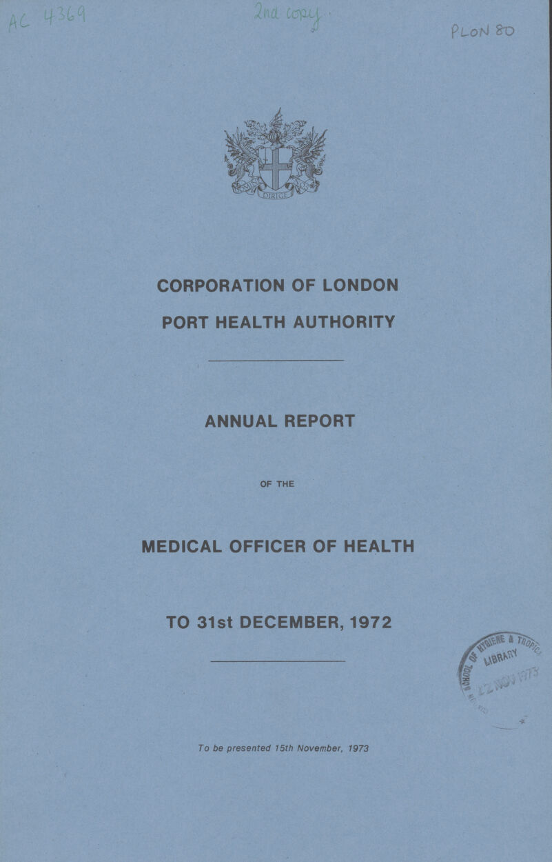 AC 4369 2ND COPY P LON 80 CORPORATION OF LONDON PORT HEALTH AUTHORITY ANNUAL REPORT OF THE MEDICAL OFFICER OF HEALTH TO 31st DECEMBER, 1972 To be presented 15th November, 1973