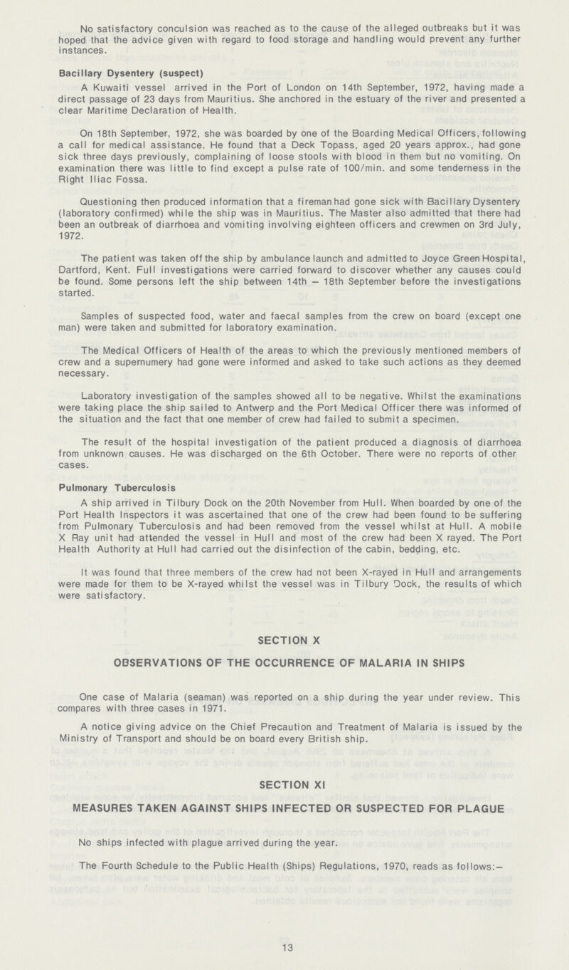 No satisfactory conculsion was reached as to the cause of the alleged outbreaks but it was hoped that the advice given with regard to food storage and handling would prevent any further instances. Bacillary Dysentery (suspect) A Kuwaiti vessel arrived in the Port of London on 14th September, 1972, having made a direct passage of 23 days from Mauritius. She anchored in the estuary of the river and presented a clear Maritime Declaration of Health. On 18th September, 1972, she was boarded by one of the Boarding Medical Officers, following a call for medical assistance. He found that a Deck Topass, aged 20 years approx., had gone sick three days previously, complaining of loose stools with blood in them but no vomiting. On examination there was little to find except a pulse rate of 100/min. and some tenderness in the Right Iliac Fossa. Questioning then produced information that a fireman had gone sick with Bacillary Dysentery (laboratory confirmed) while the ship was in Mauritius. The Master also admitted that there had been an outbreak of diarrhoea and vomiting involving eighteen officers and crewmen on 3rd July, 1972. The patient was taken off the ship by ambulance launch and admitted to Joyce Green Hospital, Dartford, Kent. Full investigations were carried forward to discover whether any causes could be found. Some persons left the ship between 14th — 18th September before the investigations started. Samples of suspected food, water and faecal samples from the crew on board (except one man) were taken and submitted for laboratory examination. The Medical Officers of Health of the areas to which the previously mentioned members of crew and a supernumery had gone were informed and asked to take such actions as they deemed necessary. Laboratory investigation of the samples showed all to be negative. Whilst the examinations were taking place the ship sailed to Antwerp and the Port Medical Officer there was informed of the situation and the fact that one member of crew had failed to submit a specimen. The result of the hospital investigation of the patient produced a diagnosis of diarrhoea from unknown causes. He was discharged on the 6th October. There were no reports of other cases. Pulmonary Tuberculosis A ship arrived in Tilbury Dock on the 20th November from Hull. When boarded by one of the Port Health Inspectors it was ascertained that one of the crew had been found to be suffering from Pulmonary Tuberculosis and had been removed from the vessel whilst at Hull. A mobile X Ray unit had attended the vessel in Hull and most of the crew had been X rayed. The Port Health Authority at Hull had carried out the disinfection of the cabin, bedding, etc. It was found that three members of the crew had not been X-rayed in Hull and arrangements were made for them to be X-rayed whilst the vessel was in Tilbury Dock, the results of which were satisfactory. SECTION X OBSERVATIONS OF THE OCCURRENCE OF MALARIA IN SHIPS One case of Malaria (seaman) was reported on a ship during the year under review. This compares with three cases in 1971. A notice giving advice on the Chief Precaution and Treatment of Malaria is issued by the Ministry of Transport and should be on board every British ship. SECTION XI MEASURES TAKEN AGAINST SHIPS INFECTED OR SUSPECTED FOR PLAGUE No ships infected with plague arrived during the year. The Fourth Schedule to the Public Health (Ships) Regulations, 1970, reads as follows:— 13