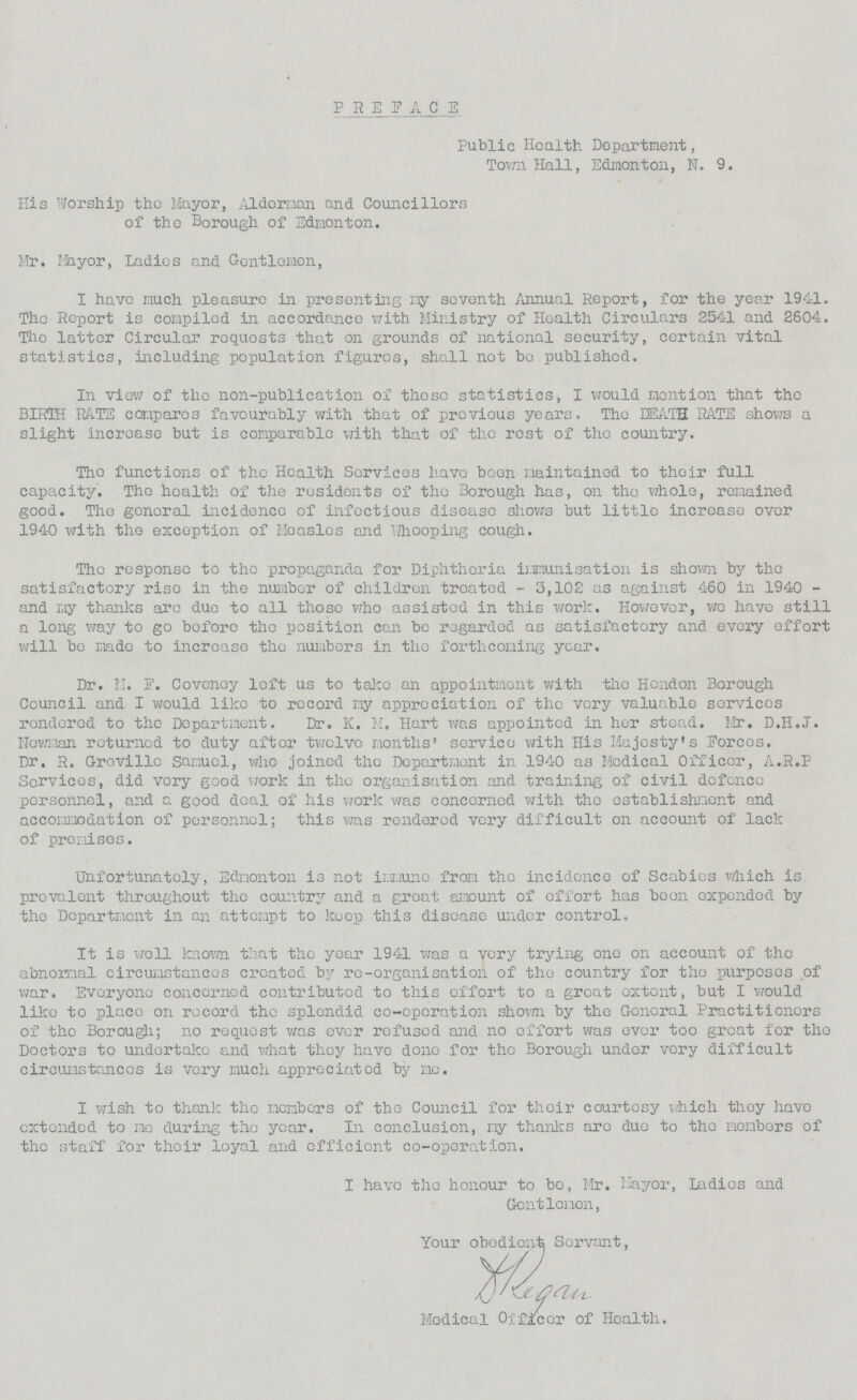 PREFACE Public Health Department, Town Hall, Edmonton, N. 9. His Worship the Mayor, Alderman and Councillors of the Borough of Edmonton. Mr. Mayor, Ladies and Gentlemen, I have much pleasure in presenting my seventh Annual Report, for the year 1941. The Report is compiled in accordance with Ministry of Health Circulars 2541 and 2604. The latter Circular requests that on grounds of national security, certain vital statistics, including population figures, shall not bo published. In view of the non-publication of these statistics, I would mention that the BIRTH RATE compares favourably with that of previous years. The DEATH RATE shows a slight increase but is comparable with that of the rest of the country. The functions of the Health Services have been maintained to their full capacity. The health of the residents of the Borough has, on the whole, remained good. The general incidence of infectious disease shows but little increase over 1940 with the exception of Measles and Whooping cough. The response to the propaganda for Diphtheria immunisation is shown by the satisfactory rise in the number of children treated - 3,102 as against 460 in 1940 and my thanks are due to all those who assisted in this work. However, wo have still a long way to go bofore the position can be regarded as satisfactory and every effort will be made to increase the numbers in the forthcoming year. Dr. M. F. Covenoy left us to take an appointment with tho Hendon Borough Council and I would like to record my appreciation of the very valuable services rendered to the Department. Dr. K. M. Hart was appointed in her stead. Mr. D.H.J. Newman returned to duty after twelve months' service with His Majesty's Forces. Dr. R. Groville Samuel, who joined the Department in 1940 as Medical Officer, A.R.P Services, did very good work in the organisation and training of civil defence personnel, and a good deal of his work was concerned with the establishment and accommodation of personnel; this was rendered very difficult on account of lack of premises. Unfortunately, Edmonton is not immune from the incidence of Scabies which is prevalent throughout the country and a great amount of effort has been expended by the Department in an attempt to keep this disease under control. It is well known that the year 1941 was a very trying one on account of the abnormal circumstances created by re-organisation of the country for tho purposes of war. Everyone concerned contributed to this effort to a groat extent, but I would like to place on record tho splendid co-operation shown by the General Practitioners of the Borough; no request was ever refused and no effort was ever too great for the Doctors to undertake and what they have done for tho Borough under very difficult circumstances is very much appreciated by me. I wish to thank the members of the Council for their courtesy which they have extended to mo during the year. In conclusion, my thanks aro due to the members of the staff for their loyal and efficient co-operation. I have the honour to bo, Mr. Mayor, Ladies and Gentlemen, Your obediente Servant, Medical Officer of Health.