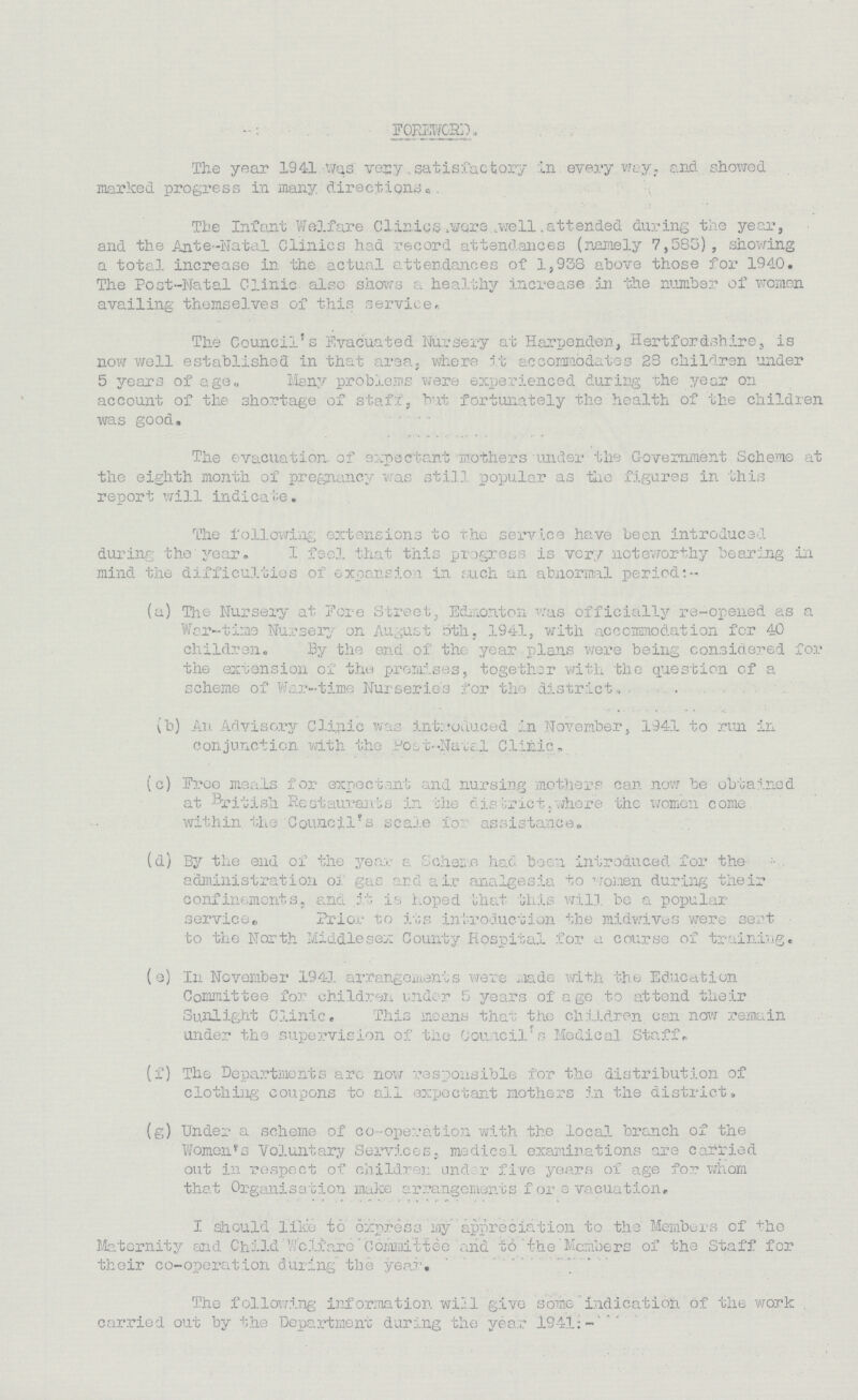 FOREWORD. The year 1941 was very satisfactory In every way, and showed marked progress in many directions. The Intent Welfare Clinics were well attended during the year, and the Ante-Natal Clinics had record attendances (namely 7,583), showing a total increase in the actual attendances of 1,938 above those for 1940. The Post-Natal Clinic also shows a healthy increase in the number of women availing themselves of this service. The Council's Evacuated Nursery at Harpenden, Hertfordshire, is now well established in that arsa where it accommodates 28 children under 5 years of age. Many problems were experienced during the year on account of the shortage of staff, but fortunately the health of the children was good. The evacuation, of expectant mothers under the Government Scheme at the eighth month of pregnancy was still popular as the figures in this report will indicate. The following extensions to the service have been introduced during the year. I feel that this progress is very noteworthy bearing in mind the difficulties of expansion in such an abnormal period:- (a) The Nursery at Fore Street, Edmonton, was officially re-opened as a War-time Nursery on August 5th, 1941, with accommodation for 40 children. By the end of the year plans were being considered for the extension of the premises, together with the question of a scheme of War-time Nurseries for the district. (b) An Advisory Clinic was introduced in November, 1941 to run in conjunction with the Post-Natal Clinic. (c) Free meals for expectant and nursing mothers can now be obtained at British Restaurants in the district where the women come within the Council's scale for assistance. (d) By the end of the year a Scheme had been introduced for the administration of gas and air analgesia to women during their confinements, and it is hoped that this will, be a popular service,, Prior to its introduction the midwives were sent to the North Middlesex County Hospital for a course of training. (e) In November 1941 arrangements were made with the Education Committee for children under 5 years of age to attend their Sunlight Clinic, This means that the children can now remain under the supervision of the Council's Medical Staff. (f) The Departments arc now responsible for the distribution of clothing coupons to all expectant mothers in the district. (g) Under a scheme of co-operation with the local branch of the Women's Voluntary Services, medical examinations are carried out in respect of children under five years of age for whom that Organisation make arrangements for evacuation. I should like to express my appreciation to the Members of the Maternity and Child Welfare' Committee and to the Members of the Staff for their co-operation during the year. The following information will give some indication of the work carried out by the Department during the year 1941:-