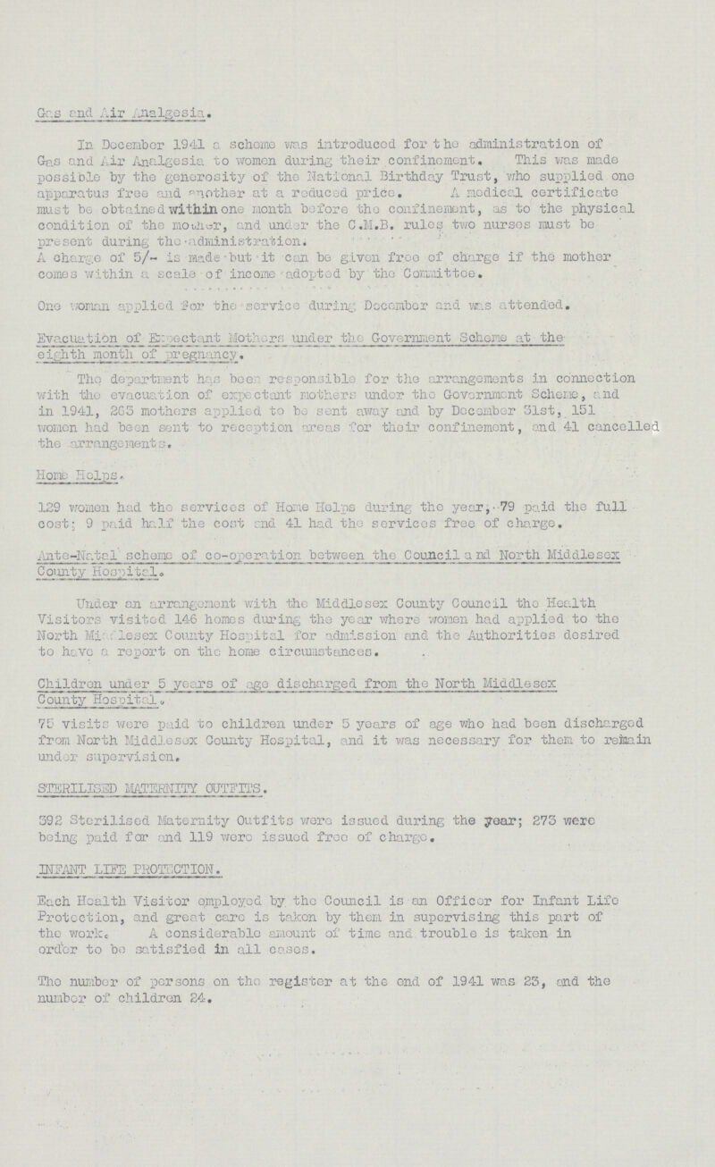 Gas and Air Analgesia. In December 1941 a scheme was introduced for the administration of Gas and Air Analgesia to women during their confinement. This was made possible by the generosity of the National Birthday Trust, who supplied one apparatus free and another at a reduced price. A nodical certificate must be obtained within one month before the confinement, as to the physical condition of the mother, and under the C.M.B. rules two nurses must be present during the administration. A charge of 5/- is made but it can be given free of charge if the mother comes within a scale of income adopted by the Committee. One woman applied for the service during December and was attended. Evacuation of_Expectant Mothers under the Government Scheme at the eighth month of pregnancy. The department has been responsible for the arrangements in connection with the evacuation of expectant mothers under the Government Scheme, and in 1941, 265 mothers applied to be sent away and by December 31st, 151 women had been sent to reception areas for their confinement, and 41 cancelled the arrangements. Home Helps. 129 women had the services of Home Helps during the year, - 79 paid the full cost; 9 paid half the cost end 41 had the services free of charge. Ante-Natal scheme of co-operation between the Council and North Middlesex County Hospital. Under an arrangement with the Middlesex County Council the Health Visitors visited 146 homes during the year where women had applied to the North Middlesex County Hospital for admission and the Authorities desired to have a report on the home circumstances. Children under 5 years of age discharged from the North Middlesex County Hospital. 75 visits were paid to children under 5 years of age who had been discharged from North Middlesex County Hospital, and it was necessary for them to remain under supervision. STERILISED MATERNITY OUTFITS. 392 Sterilised Maternity Outfits were issued during the year; 273 were being paid for and 119 were issued free of charge. INFANT LIFE PROTECTION. Each Health Visitor employed by the Council is an Officer for Infant Life Protection, and great care is taken by them in supervising this part of the work. A considerable amount of time and trouble is taken in order to bo satisfied in all cases. The number of persons on the register at the end of 1941 was 25, and the number of children 24.