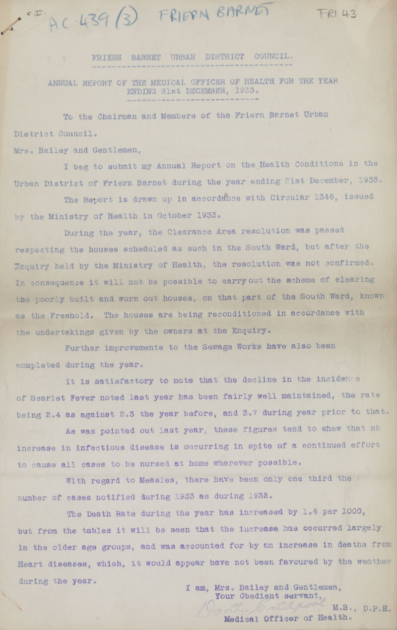 C.I. AC 439(3) FRIERN BARNET FRI43 FRIERN BARNET URBAN DISTRICT COUNCIL. ANNUAL REPORT OF THE MEDICAL OFFICER OF HEALTH FOR THE YEAR ENDING 31st DECEMBER, 1933. To the Chairman and Members of the Friern Barnet Urban District Council. Mrs. Bailey and Gentlemen, I beg to submit my Annual Report on the Health Conditions in the Urban District of Friern Barnet during the year ending 31st December, 1933. The Report Is drawn up in accordance with Circular 1346, issued by the Ministry of Health in October 1933. During the year, the Clearance Area resolution was passed respecting the houses scheduled as such in the South Ward, but after the inquiry held by the Ministry of Health, the resolution was not confirmed., In consequence it will not be possible to carry out the scheme of clearing the poorly built and worn out houses, on that part of the South Ward, known as the Freehold. The houses are being reconditioned in accordance with the undertakings given by the owners at the Enquiry. Further improvements to the Sewage Works have also been completed during the year. It is satisfactory to note that the decline in the incidence of Scarlet Fever noted last year has been fairly well maintained, the rate being 2.4 as against 2.3 the year before, and 3.7 during year prior to that. As was pointed out last year, these figures tend to shew that no increase in infectious disease is occurring in spite of a continued effort to cause all cases to be nursed at home wherever possible. With regard to Measles, there have been only one third the number of cases notified during 1933 as during 1932. The Death Rate during the year has increased by 1.6 per 1000, but from the tables it will be seen that the increase, has occurred largely in the older age groups, and was accounted for by an increase in deaths from Heart diseases, which, it would appear have not been favoured by the weather during the year. I am, Mrs. Bailey and Gentlemen, Your Obedient servant, M.B., D.P.H. Medical Officer of Health.