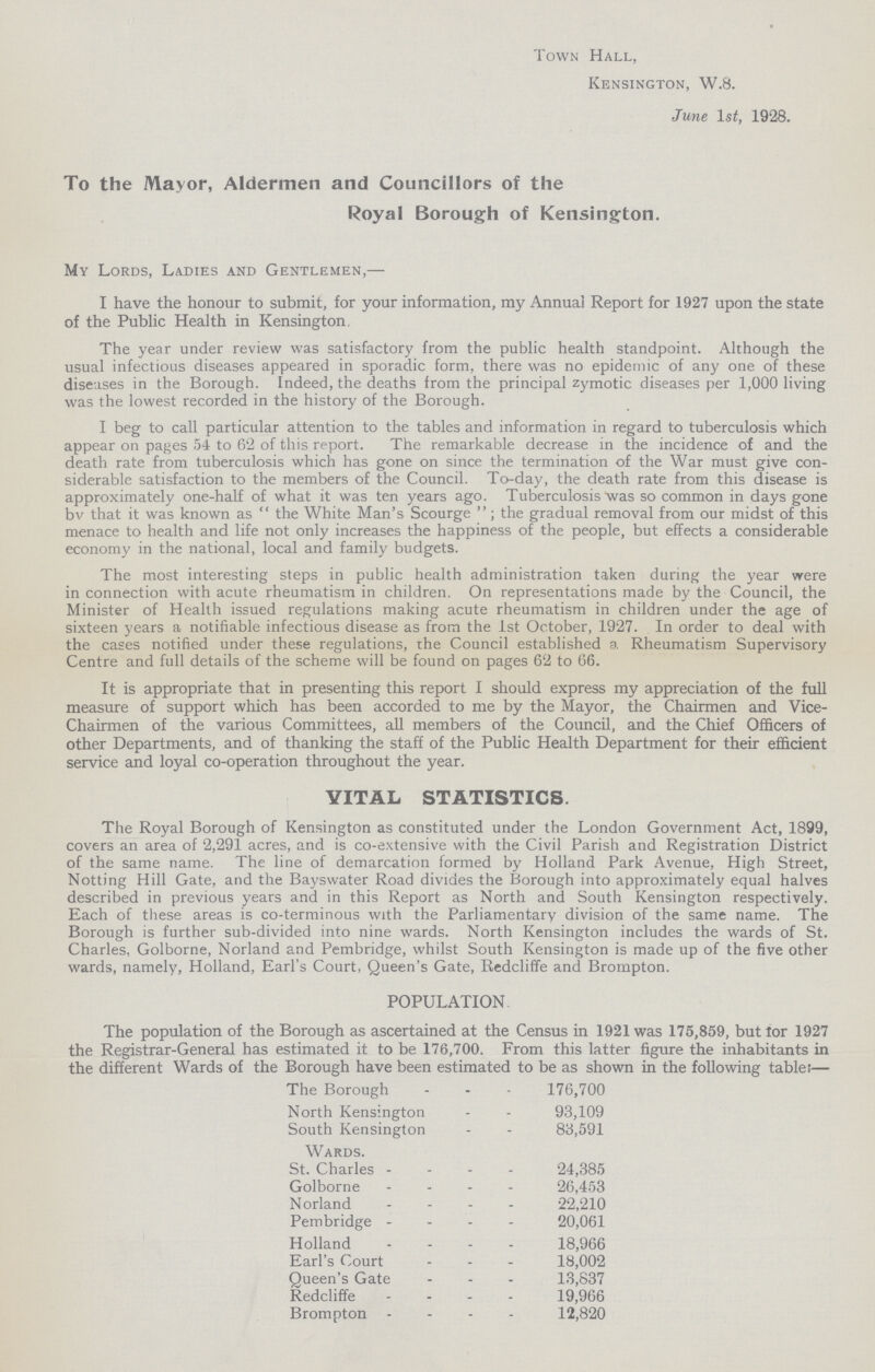 Town Hall, Kensington, W.8. June 1st, 1928. To the Mayor, Aldermen and Councillors of the Royal Borough of Kensington. My Lords, Ladies and Gentlemen,— I have the honour to submit, for your information, my Annual Report for 1927 upon the state of the Public Health in Kensington, The year under review was satisfactory from the public health standpoint. Although the usual infectious diseases appeared in sporadic form, there was no epidemic of any one of these diseases in the Borough. Indeed, the deaths from the principal zymotic diseases per 1,000 living was the lowest recorded in the history of the Borough. I beg to call particular attention to the tables and information in regard to tuberculosis which appear on pages 54 to 62 of this report. The remarkable decrease in the incidence of and the death rate from tuberculosis which has gone on since the termination of the War must give con siderable satisfaction to the members of the Council. To-day, the death rate from this disease is approximately one-half of what it was ten years ago. Tuberculosis was so common in days gone bv that it was known as  the White Man's Scourge ; the gradual removal from our midst of this menace to health and life not only increases the happiness of the people, but effects a considerable economy in the national, local and family budgets. The most interesting steps in public health administration taken during the year were in connection with acute rheumatism in children. On representations made by the Council, the Minister of Health issued regulations making acute rheumatism in children under the age of sixteen years a notifiable infectious disease as from the 1st October, 1927. In order to deal with the cases notified under these regulations, the Council established a Rheumatism Supervisory Centre and full details of the scheme will be found on pages 62 to 66. It is appropriate that in presenting this report I should express my appreciation of the full measure of support which has been accorded to me by the Mayor, the Chairmen and Vice Chairmen of the various Committees, all members of the Council, and the Chief Officers of other Departments, and of thanking the staff of the Public Health Department for their efficient service and loyal co-operation throughout the year. VITAL STATISTICS. The Royal Borough of Kensington as constituted under the London Government Act, 1899, covers an area of 2,291 acres, and is co-extensive with the Civil Parish and Registration District of the same name. The line of demarcation formed by Holland Park Avenue, High Street, Notting Hill Gate, and the Bayswater Road divides the Borough into approximately equal halves described in previous years and in this Report as North and South Kensington respectively. Each of these areas is co-terminous with the Parliamentary division of the same name. The Borough is further sub-divided into nine wards. North Kensington includes the wards of St. Charles, Golborne, Norland and Pembridge, whilst South Kensington is made up of the five other wards, namely, Holland, Earl's Court, Queen's Gate, Redcliffe and Brompton. POPULATION. The population of the Borough as ascertained at the Census in 1921 was 175,859, but for 1927 the Registrar-General has estimated it to be 176,700. From this latter figure the inhabitants in the different Wards of the Borough have been estimated to be as shown in the following table:— The Borough 176,700 North Kensington 93,109 South Kensington 83,591 Wards. St. Charles 24,385 Golborne 26,453 Norland 22,210 Pembridge 20,061 Holland 18,966 Earl's Court 18,002 Queen's Gate 13,837 Redcliffe 19,966 Brompton 12,820