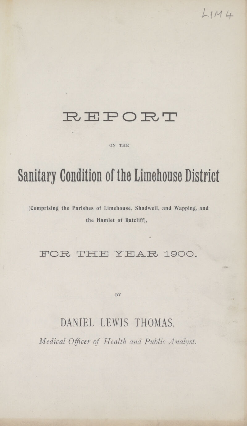 LIM 4 REPORT ON THE Sanitary Condition of the Limehouse District (Comprising the Parishes of Limehouse, Shadwell, and Wapping, and the Hamlet of Ratcliff), FOR THE YEAR 1900. BY DANIEL LEWIS THOMAS, Medical Officer of Health and Public Analyst.