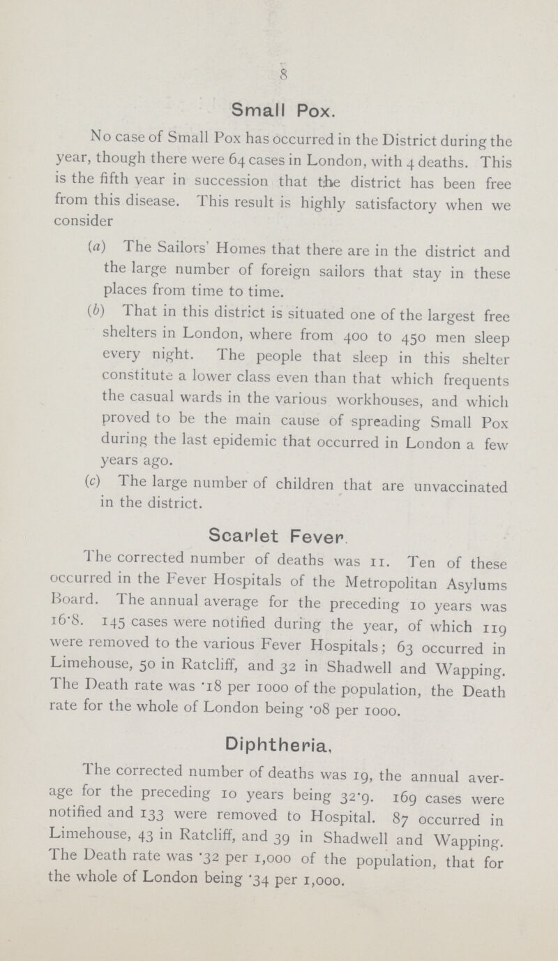 8 Small Pox. No case of Small Pox has occurred in the District during the year, though there were 64 cases in London, with 4 deaths. This is the fifth year in succession that the district has been free from this disease. This result is highly satisfactory when we consider (a) The Sailors' Homes that there are in the district and the large number of foreign sailors that stay in these places from time to time. (b) That in this district is situated one of the largest free shelters in London, where from 400 to 450 men sleep every night. The people that sleep in this shelter constitute a lower class even than that which frequents the casual wards in the various workhouses, and which proved to be the main cause of spreading Small Pox during the last epidemic that occurred in London a few years ago. (c) The large number of children that are unvaccinated in the district. Scarlet Fever. The corrected number of deaths was 11. Ten of these occurred in the Fever Hospitals of the Metropolitan Asylums Board. The annual average for the preceding 10 years was 16.8. 145 cases were notified during the year, of which 119 were removed to the various Fever Hospitals; 63 occurred in Limehouse, 50 in Ratcliff, and 32 in Shadwell and Wapping. The Death rate was .18 per 1000 of the population, the Death rate for the whole of London being .o8 per 1000. Diphtheria. The corrected number of deaths was 19, the annual aver age for the preceding 10 years being 32.9. 169 cases were notified and 133 were removed to Hospital. 87 occurred in Limehouse, 43 in Ratcliff, and 39 in Shadwell and Wapping. The Death rate was .32 per 1,000 of the population, that for the whole of London being .34 per 1,000.