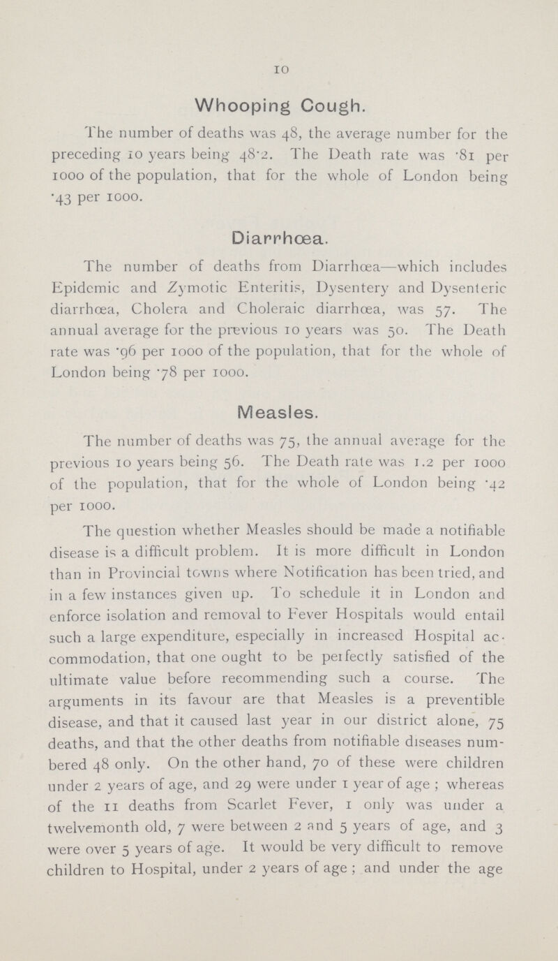 10 Whooping Cough. The number of deaths was 48, the average number for the preceding 10 years being 48.2. The Death rate was .81 per 1000 of the population, that for the whole of London being .43 per 1000. Diarrhæa. The number of deaths from Diarrhoea—which includes Epidcmic and Zymotic Enteritis, Dysentery and Dysenteric diarrhoea, Cholera and Choleraic diarrhoea, was 57. The annual average for the previous 10 years was 50. The Death rate was .96 per 1000 of the population, that for the whole of London being .78 per 1000. Measles. The number of deaths was 75, the annual average for the previous 10 years being 56. The Death rate was 1.2 per 1000 of the population, that for the whole of London being .42 per 1000. The question whether Measles should be made a notifiable disease is a difficult problem. It is more difficult in London than in Provincial towns where Notification has been tried, and in a few instances given up. To schedule it in London and enforce isolation and removal to Fever Hospitals would entail such a large expenditure, especially in increased Hospital ac commodation, that one ought to be perfectly satisfied of the ultimate value before recommending such a course. The arguments in its favour are that Measles is a preventible disease, and that it caused last year in our district alone, 75 deaths, and that the other deaths from notifiable diseases num bered 48 only. On the other hand, 70 of these were children under 2 years of age, and 29 were under 1 year of age; whereas of the 11 deaths from Scarlet Fever, 1 only was under a twelvemonth old, 7 were between 2 and 5 years of age, and 3 were over 5 years of age. It would be very difficult to remove children to Hospital, under 2 years of age; and under the age
