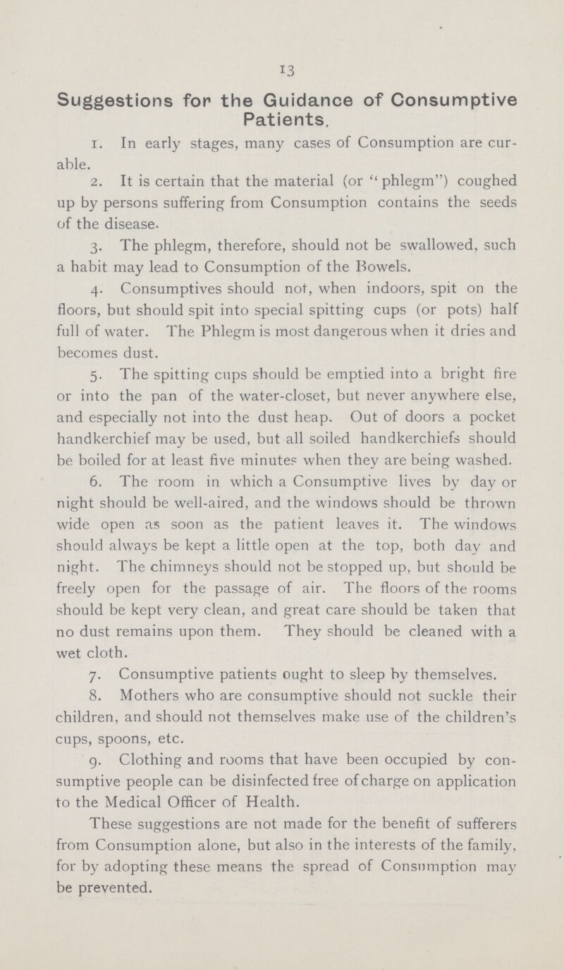 13 Suggestions for the Guidance of Consumptive Patients. 1. In early stages, many cases of Consumption are cur able. 2. It is certain that the material (or phlegm) coughed up by persons suffering from Consumption contains the seeds of the disease. 3. The phlegm, therefore, should not be swallowed, such a habit may lead to Consumption of the Bowels. 4. Consumptives should not, when indoors, spit on the floors, but should spit into special spitting cups (or pots) half full of water. The Phlegm is most dangerous when it dries and becomes dust. 5. The spitting cups should be emptied into a bright fire or into the pan of the water-closet, but never anywhere else, and especially not into the dust heap. Out of doors a pocket handkerchief may be used, but all soiled handkerchiefs should be boiled for at least five minutes when they are being washed. 6. The room in which a Consumptive lives by day or night should be well-aired, and the windows should be thrown wide open as soon as the patient leaves it. The windows should always be kept a little open at the top, both day and night. The chimneys should not be stopped up, but should be freely open for the passage of air. The floors of the rooms should be kept very clean, and great care should be taken that no dust remains upon them. They should be cleaned with a wet cloth. 7. Consumptive patients ought to sleep by themselves. 8. Mothers who are consumptive should not suckle their children, and should not themselves make use of the children's cups, spoons, etc. 9. Clothing and rooms that have been occupied by con sumptive people can be disinfected free of charge on application to the Medical Officer of Health. These suggestions are not made for the benefit of sufferers from Consumption alone, but also in the interests of the family, for by adopting these means the spread of Consumption may be prevented.