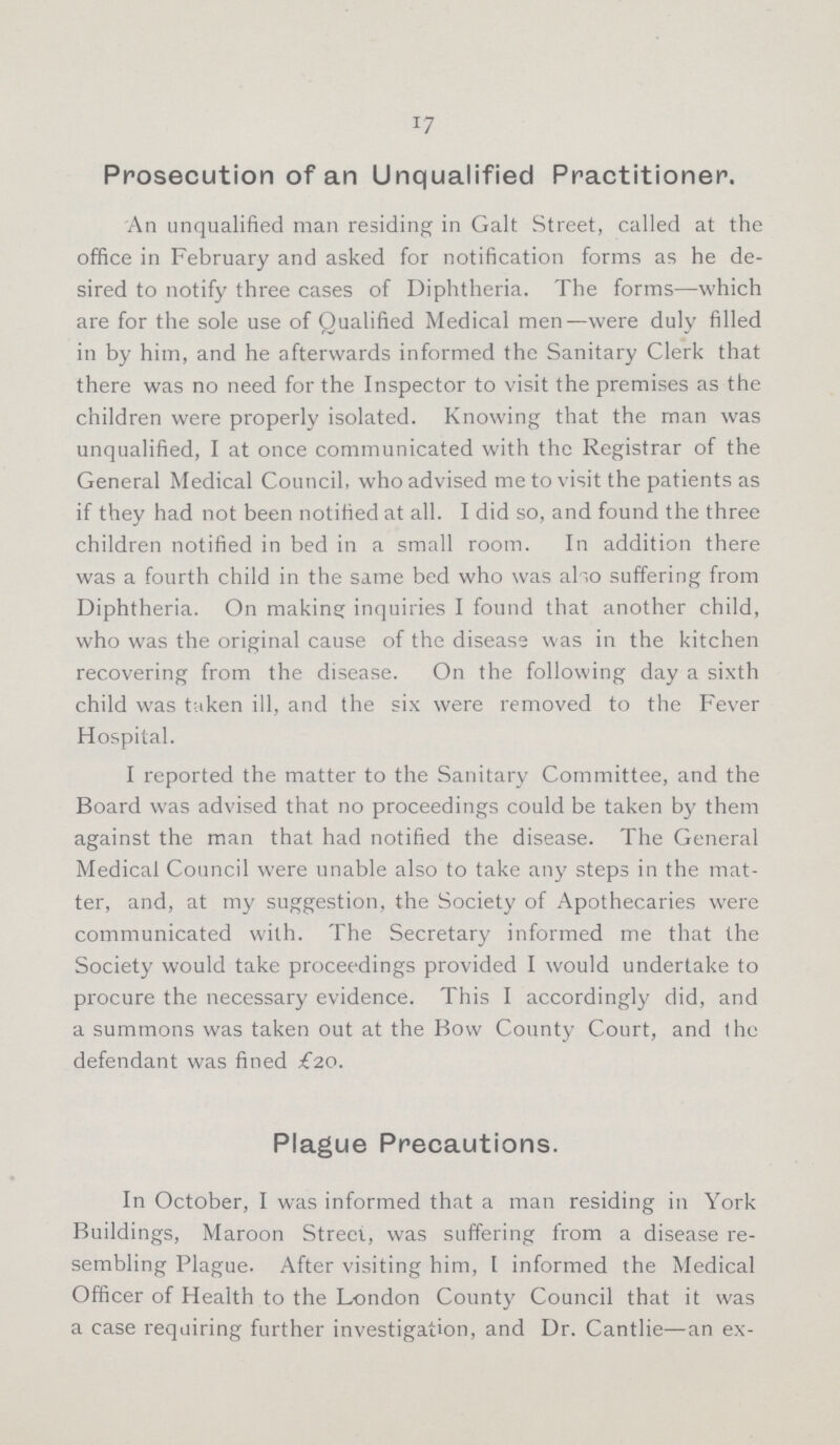 17 Prosecution of an Unqualified Practitioner. An unqualified man residing in Galt Street, called at the office in February and asked for notification forms as he de sired to notify three cases of Diphtheria. The forms—which are for the sole use of Qualified Medical men—were duly filled in by him, and he afterwards informed the Sanitary Clerk that there was no need for the Inspector to visit the premises as the children were properly isolated. Knowing that the man was unqualified, I at once communicated with the Registrar of the General Medical Council, who advised me to visit the patients as if they had not been notified at all. I did so, and found the three children notified in bed in a small room. In addition there was a fourth child in the same bed who was also suffering from Diphtheria. On making inquiries I found that another child, who was the original cause of the disease was in the kitchen recovering from the disease. On the following day a sixth child was taken ill, and the six were removed to the Fever Hospital. I reported the matter to the Sanitary Committee, and the Board was advised that no proceedings could be taken by them against the man that had notified the disease. The General Medical Council were unable also to take any steps in the mat ter, and, at my suggestion, the Society of Apothecaries were communicated with. The Secretary informed me that the Society would take proceedings provided I would undertake to procure the necessary evidence. This I accordingly did, and a summons was taken out at the Bow County Court, and (he defendant was fined £20. Plague Precautions. In October, I was informed that a man residing in York Buildings, Maroon Street, was suffering from a disease re sembling Plague. After visiting him, I informed the Medical Officer of Health to the London County Council that it was a case requiring further investigation, and Dr. Cantlie—an ex¬