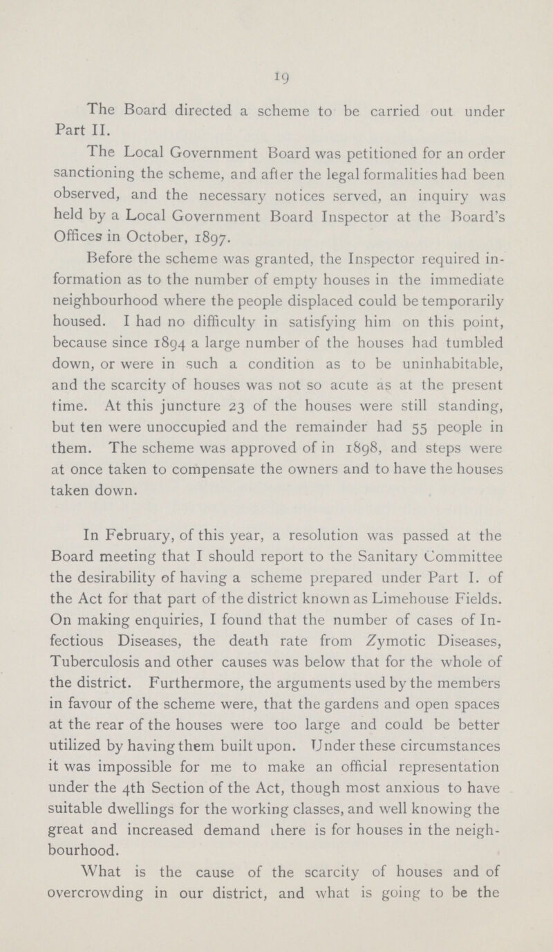19 The Board directed a scheme to be carried out under Part II. The Local Government Board was petitioned for an order sanctioning the scheme, and after the legal formalities had been observed, and the necessary notices served, an inquiry was held by a Local Government Board Inspector at the Board's Offices in October, 1897. Before the scheme was granted, the Inspector required in formation as to the number of empty houses in the immediate neighbourhood where the people displaced could be temporarily housed. I had no difficulty in satisfying him on this point, because since 1894 a large number of the houses had tumbled down, or were in such a condition as to be uninhabitable, and the scarcity of houses was not so acute as at the present time. At this juncture 23 of the houses were still standing, but ten were unoccupied and the remainder had 55 people in them. The scheme was approved of in 1898, and steps were at once taken to compensate the owners and to have the houses taken down. In February, of this year, a resolution was passed at the Board meeting that I should report to the Sanitary Committee the desirability of having a scheme prepared under Part I. of the Act for that part of the district known as Limehouse Fields. On making enquiries, I found that the number of cases of In fectious Diseases, the death rate from Zymotic Diseases, Tuberculosis and other causes was below that for the whole of the district. Furthermore, the arguments used by the members in favour of the scheme were, that the gardens and open spaces at the rear of the houses were too large and could be better utilized by having them built upon. Under these circumstances it was impossible for me to make an official representation under the 4th Section of the Act, though most anxious to have suitable dwellings for the working classes, and well knowing the great and increased demand there is for houses in the neigh bourhood. What is the cause of the scarcity of houses and of overcrowding in our district, and what is going to be the