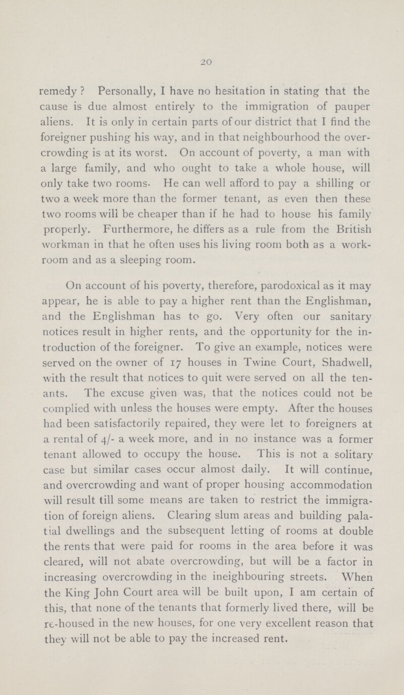 20 remedy ? Personally, I have no hesitation in stating that the cause is due almost entirely to the immigration of pauper aliens. It is only in certain parts of our district that I find the foreigner pushing his way, and in that neighbourhood the over crowding is at its worst. On account of poverty, a man with a large family, and who ought to take a whole house, will only take two rooms. He can well afford to pay a shilling or two a week more than the former tenant, as even then these two rooms will be cheaper than if he had to house his family properly. Furthermore, he differs as a rule from the British workman in that he often uses his living room both as a work room and as a sleeping room. On account of his poverty, therefore, parodoxical as it may appear, he is able to pay a higher rent than the Englishman, and the Englishman has to go. Very often our sanitary notices result in higher rents, and the opportunity for the in troduction of the foreigner. To give an example, notices were served on the owner of 17 houses in Twine Court, Shadwell, with the result that notices to quit were served on all the ten ants. The excuse given was, that the notices could not be complied with unless the houses were empty. After the houses had been satisfactorily repaired, they were let to foreigners at a rental of 4/- a week more, and in no instance was a former tenant allowed to occupy the house. This is not a solitary case but similar cases occur almost daily. It will continue, and overcrowding and want of proper housing accommodation will result till some means are taken to restrict the immigra tion of foreign aliens. Clearing slum areas and building pala tial dwellings and the subsequent letting of rooms at double the rents that were paid for rooms in the area before it was cleared, will not abate overcrowding, but will be a factor in increasing overcrowding in the ineighbouring streets. When the King John Court area will be built upon, I am certain of this, that none of the tenants that formerly lived there, will be re-housed in the new houses, for one very excellent reason that they will not be able to pay the increased rent.
