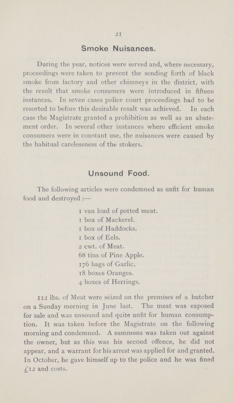 21 Smoke Nuisances. During the year, notices were served and, where necessary, proceedings were taken to prevent the sending forth of black smoke from factory and other chimneys in the district, with the result that smoke consumers were introduced in fifteen instances. In seven cases police court proceedings had to be resorted to before this desirable result was achieved. In each case the Magistrate granted a prohibition as well as an abate ment order. In several other instances where efficient smoke consumers were in constant use, the nuisances were caused by the habitual carelessness of the stokers. Unsound Food. The following articles were condemned as unfit for human food and destroyed:— 1 van load of potted meat. 1 box of Mackerel. 1 box of Haddocks. 1 box of Eels. 2 cwt. of Meat. 68 tins of Pine Apple. 176 bags of Garlic. 18 boxes Oranges. 4 boxes of Herrings. 112 lbs. of Meat were seized on the premises of a butcher on a Sunday morning in June last. The meat was exposed for sale and was unsound and quite unfit for human consump tion. It was taken before the Magistrate on the following morning and condemned. A summons was taken out against the owner, but as this was his second offence, he did not appear, and a warrant for his arrest was applied for and granted. In October, he gave himself up to the police and he was fined £12 and costs.