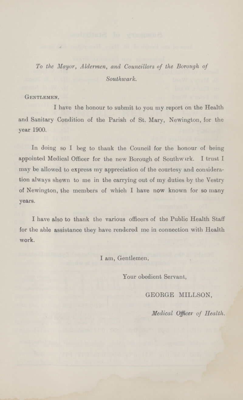 To the Mayor, Aldermen, and Councillors of the Borough of Southwark. Gentlemen, I have the honour to submit to you my report on the Health and Sanitary Condition of the Parish of St. Mary, Newington, for the year 1900. In doing so I beg to thank the Council for the honour of being appointed Medical Officer for the new Borough of Southwark. I trust I may be allowed to express my appreciation of the courtesy and considera tion always shewn to me in the carrying out of my duties by the Vestry of Newington, the members of which I have now known for so many years. I have also to thank the various officers of the Public Health Staff for the able assistance they have rendered me in connection with Health work. I am, Gentlemen, Your obedient Servant, GEORGE MILLSON, Medical Officer of Health.