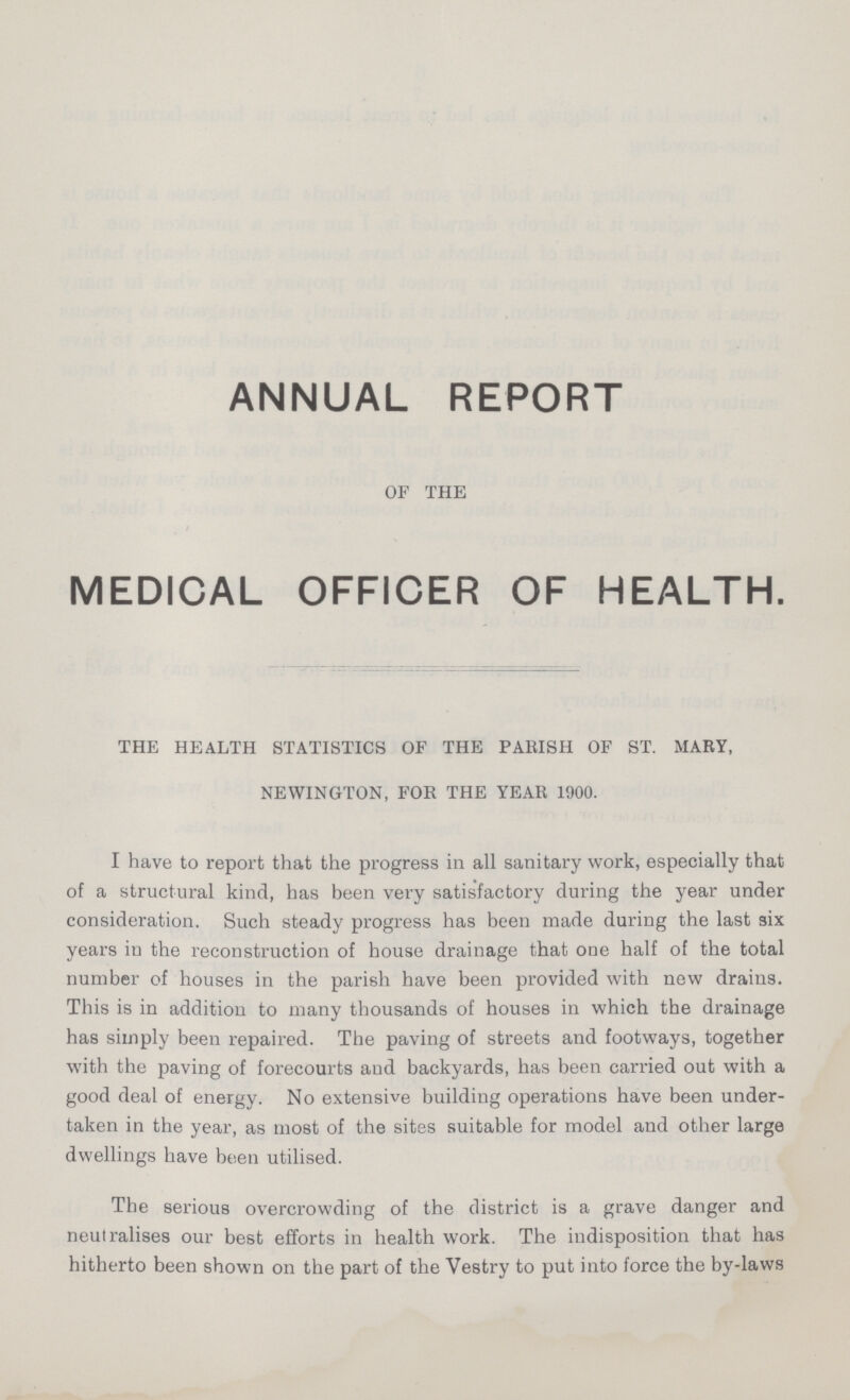 ANNUAL REPORT OF THE MEDICAL OFFICER OF HEALTH. THE HEALTH STATISTICS OF THE PARISH OF ST. MARY, NEWINGTON, FOR THE YEAR 1900. I have to report that the progress in all sanitary work, especially that of a structural kind, has been very satisfactory during the year under consideration. Such steady progress has been made during the last six years in the reconstruction of house drainage that one half of the total number of houses in the parish have been provided with new drains. This is in addition to many thousands of houses in which the drainage has simply been repaired. The paving of streets and footways, together with the paving of forecourts and backyards, has been carried out with a good deal of energy. No extensive building operations have been under taken in the year, as most of the sites suitable for model and other large dwellings have been utilised. The serious overcrowding of the district is a grave danger and neutralises our best efforts in health work. The indisposition that has hitherto been shown on the part of the Vestry to put into force the by-laws